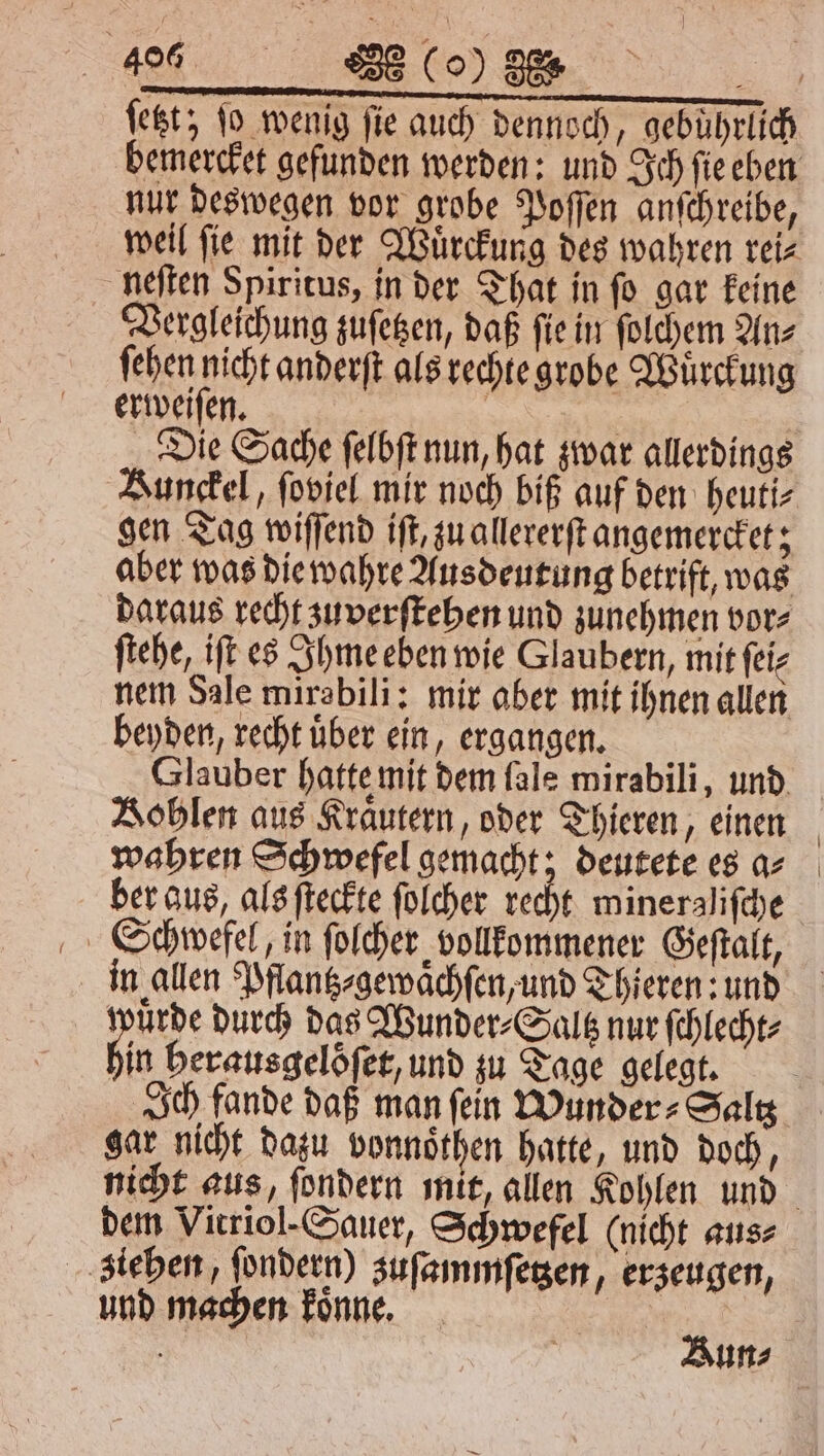 40 El) 4 ſetzt; ſo wenig fie auch dennoch, gebührlich bemercket gefunden werden: und Ich ſie eben nur deswegen vor grobe Poſſen anſchreibe, weil ſie mit der Wuͤrckung des wahren rei⸗ neſten Spiritus, in der That in ſo gar keine Vergleichung zuſetzen, daß ſie in ſolchem An⸗ ſehen nicht anderſt als rechte grobe Wuͤrckung erweiſen. | | Die Sache ſelbſt nun, hat zwar allerdings Bunckel, ſoviel mir noch biß auf den heuti⸗ gen Tag wiſſend iſt, zu allererſt angemercket; aber was die wahre Ausdeutung betrift, was daraus recht zuverſtehen und zunehmen vor⸗ ſtehe, iſt es Ihme eben wie Glaubern, mit ſei⸗ nem Sale mirabili: mir aber mit ihnen allen beyden, recht uͤber ein, ergangen. Glauber hatte mit dem fale mirabili, und Bohlen aus Kraͤutern, oder Thieren, einen wahren Schwefel gemacht; deutete es a⸗ ber aus, als ſteckte ſolcher recht mineraliſche Schwefel, in ſolcher vollkommener Geſtalt, in allen Pflantz⸗gewaͤchſen, und Thieren: und wuͤrde durch das Wunder⸗Saltz nur ſchlecht⸗ hin herausgeloͤſet, und zu Tage gelegt. Ich fande daß man fein Wunder ⸗Saltz gar nicht dazu vonnoͤthen hatte, und doch, dem Vitriol- Sauer, Schwefel (nicht aus⸗ ziehen, ſondern) zuſammſetzen, erzeugen, und machen koͤnne.