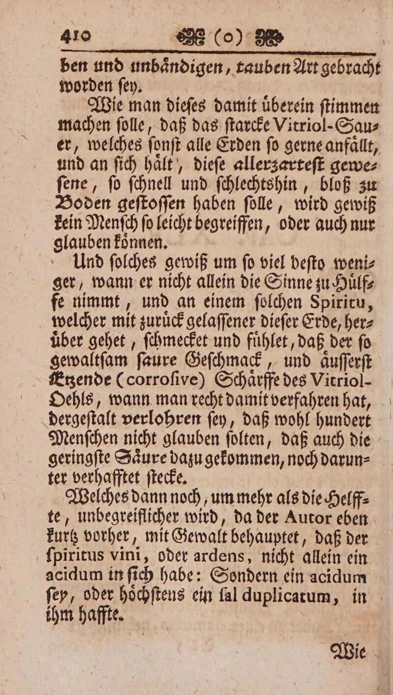 ben und unbaͤndigen, tauben Art gebracht worden ſey. Bit | Wie man dieſes damit uberein ſtimmen Boden geſtoſſen haben ſolle, wird gewiß Und ſolches gewiß um ſo viel beſto weni⸗ ger, wann er nicht allein die Sinne zu Huͤlf⸗ fe nimmt, und an einem ſolchen Spiritu, welcher mit zuruͤck gelaſſener dieſer Erde, her⸗ über gehet, ſchmecket und fuͤhlet, daß der fo gewaltſam ſaure Geſchmack, und aͤuſſerſt Etzende (corroſive) Schaͤrffe des Vitriol- Oehls, wann man recht damit verfahren hat, geringſte Saͤure dazu gekommen, noch darun⸗ ter verhafftet ſtecke. | Welches dann noch, um mehr als die Helff⸗ kurtz vorher, mit Gewalt behauptet, daß der ſpiritus vini, oder ardens, nicht allein ein ihm haffte.