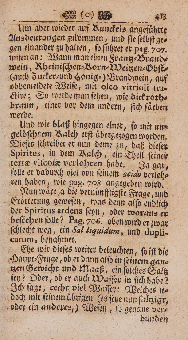 EN 4413 Am aber wieder auf Bunckels angeführte Ausdeutungen zukommen, und ſie ſelbſt ge⸗ gen einander zu halten, fo fuͤhret er pag. 707. unten an: Wann man einen Frantz⸗Brand⸗ wein, Rheiniſchen⸗ Born Weitzen⸗Obſt⸗ (auch Fucker⸗ und Honig-) Brandwein, auf obbemeldete Weiſe, mit oleo vitrioli tra- ctire; So werde man ſehen, wie dick roth⸗ braun, einer vor dem andern, ſich faͤrben werde. 1 7 Und wie blaß hingegen einer, fo mit un⸗ geloͤſchtem Kalch erſt uͤbergezogen worden. Dieſes ſchreibet er nun deme zu, daß dieſe Spiritus, in dem Kalch, ein Theil ſeiner terræ viſcoſæ verlohren habe. Ja gar, ſolle er dadurch viel von feinem 46740 verloh⸗ ren haben, wie pag. 708. angegeben wird. a Nun ware ja die vernuͤnfftigſte Frage, und ‚Erörterung geweſen, was denn alſo endlich der Spiritus ardens ſeyn, oder woraus er beſtehen ſolle? Pag. 706. oben wird er zwar ſchlecht weg, ein Sal Liquidum, und dupli- catum, benahmet. 1 Che wir dieſes weiter beleuchten, ſo iſt die Haupt⸗Frage, ob er dann alſo in ſeinem gan⸗ tzen Gewicht und Maaß, ein ſolches Saltz fey? Oder, ob er auch Waſſer in ſich habe? Ich ſage, recht viel Waſſer: Welches je⸗ doch mit ſeinem uͤbrigen les ſeye nun ſaltzigt, oder ein anderes,) Weſen, ſo genaue ver⸗ 411 | bunden =