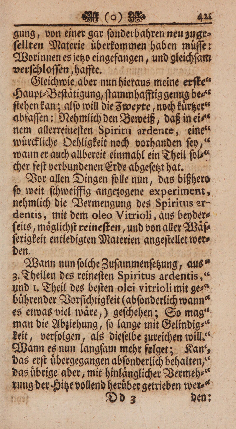 gung, von einer gar fonderbahren neu zuge⸗ ſellten Materie uͤberkommen haben muͤſſe: Wootrinnen es jetzo eingefangen, und gleichſam verſchloſſen, haffte. e LCEleichwie aber nun hieraus meine erſte⸗ Haupt⸗Beſtaͤtigung, ſtammhafftig genug be“ ſtehen kan; alſo will die Zweyte, noch kuͤrtzer abfaſſen: Nehmlich den Beweiß, daß in ei⸗ nem allerreineſten Spiritu ardente, eine“ wuͤrckliche Oehligkeit noch vorhanden ſey,“ wann er auch allbereit einmahl ein Theil ſol⸗ cher feſt verbundenen Erde abgeſetzt hat. Vor ngen ſolle nun, das bißhero ſo weit ſchweiffig angezogene experiment, nehmlich die Vermengung des Spiritus er- dentis, mit dem oleo Vitrioli, aus beyder⸗ ſeits, moͤglichſt reineſten, und von aller Waͤſ⸗ able entledigten Materien angeſtellet wer⸗ a Den. Wann nun ſolche Zuſammenſetzung, aus“ 3. Theilen des reineſten Spiritus ardentis,“ 550 1. Theil des beſten olei vitrioli mit gexõ buͤhrender Vorſichtigkeit (abſonderlich wann“ es etwas viel waͤre,) geſchehen; So mag“ man die Abziehung, ſo lange mit Gelindig⸗ keit, verfolgen, als dieſelbe zureichen will.“ Wann es nun langſam mehr folget; Kan“, das erſt übergegangen abſonderlich behalten,“ das uͤbrige aber, mit hinlaͤnglicher Vermeh⸗ rung der Hitze vollend heruͤber getrieben wer⸗ n Dd 3 den: