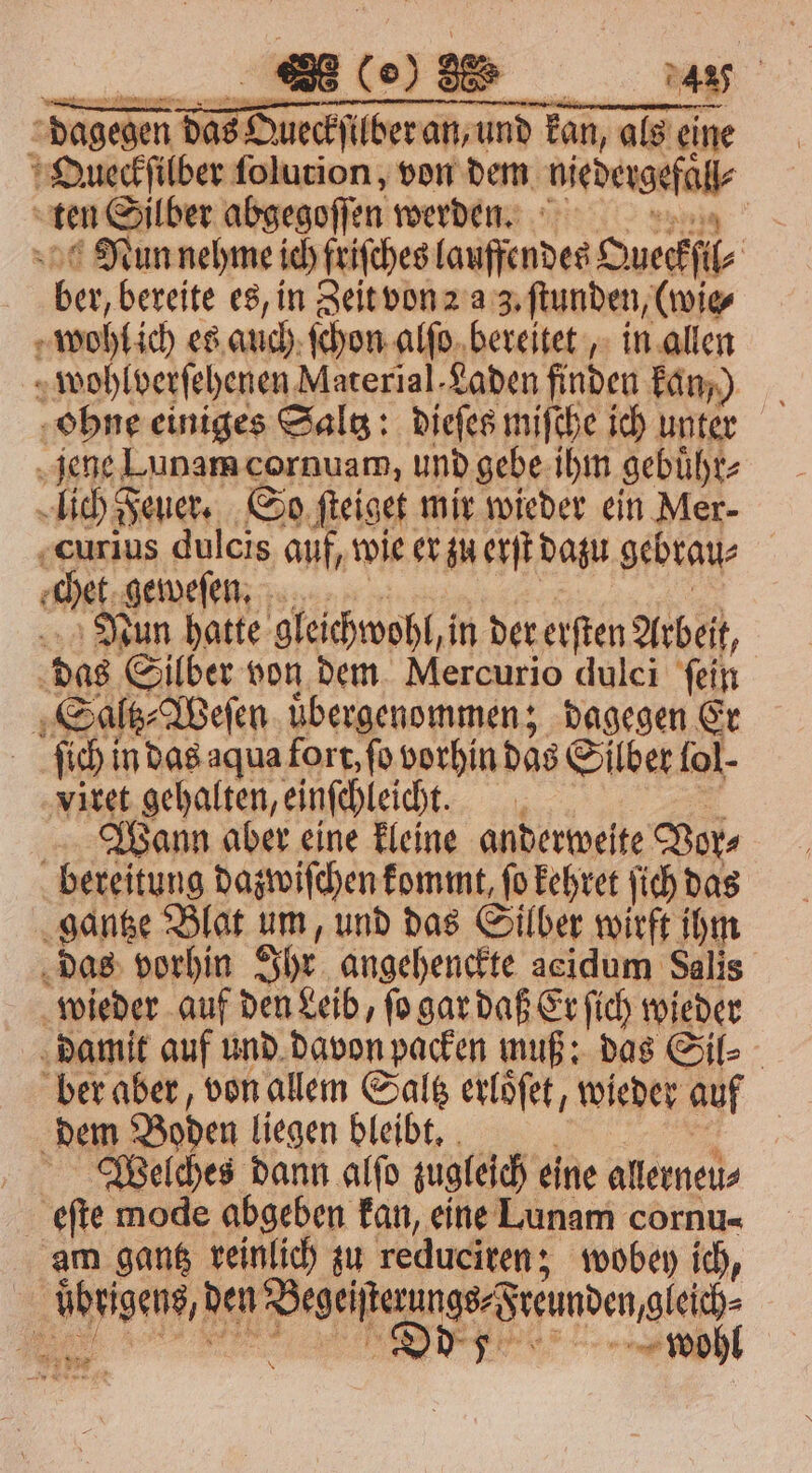 (0) 85. 4 dagegen e ere Tan, als eine OQueckſilber ſolurion, von dem Habe ek ten Silber abgegoſſen werden. se Nun nehme ich friſches (anfiradee Oueckſi⸗ ber, bereite es, in Zeit von a 3. ſtunden, (wie⸗ 7 wohl ich es auch ſchon alſo bereitet, in allen wohlverſehenen Material. Laden finden kan) ohne einiges Saltz: dieſes miſche ich unter jene Lunam cornuam, und gebe ihm gebuͤhr⸗ lich Feuer. So ſteiget mir wieder ein Mer- curius dulcis auf, wie er zu erſt dazu gebrau⸗ chet geweſen. Nun hatte gleichwohl, n der erſten Arbeit, das Silber von dem Mercurio dulci ſein | Saltz⸗ Weſen uͤbergenommen; dagegen Er ſich in das aqua fort, fo vorhin das Silber fol- viret gehalten, einſchleicht. Wann aber eine kleine anderweite Vor⸗ bereitung dazwiſchen kommt, ſo kehret ſich das gantze Blat um, und das Silber wirft ihm das vorhin Ihr angehenckte acidum Salis wieder auf den Leib, ſo gar daß Er ſich wieder damit auf und davon packen muß: das Sil⸗ ber aber, von allem Saltz erloͤſet, wieder auf dem Boden liegen bleibt. Welches dann alſo zugleich eine allerneu⸗ eſte mode abgeben kan, eine Lunam cornu- am gantz reinlich zu reduciren; wobey ich, N den e Freunden gleich wohl