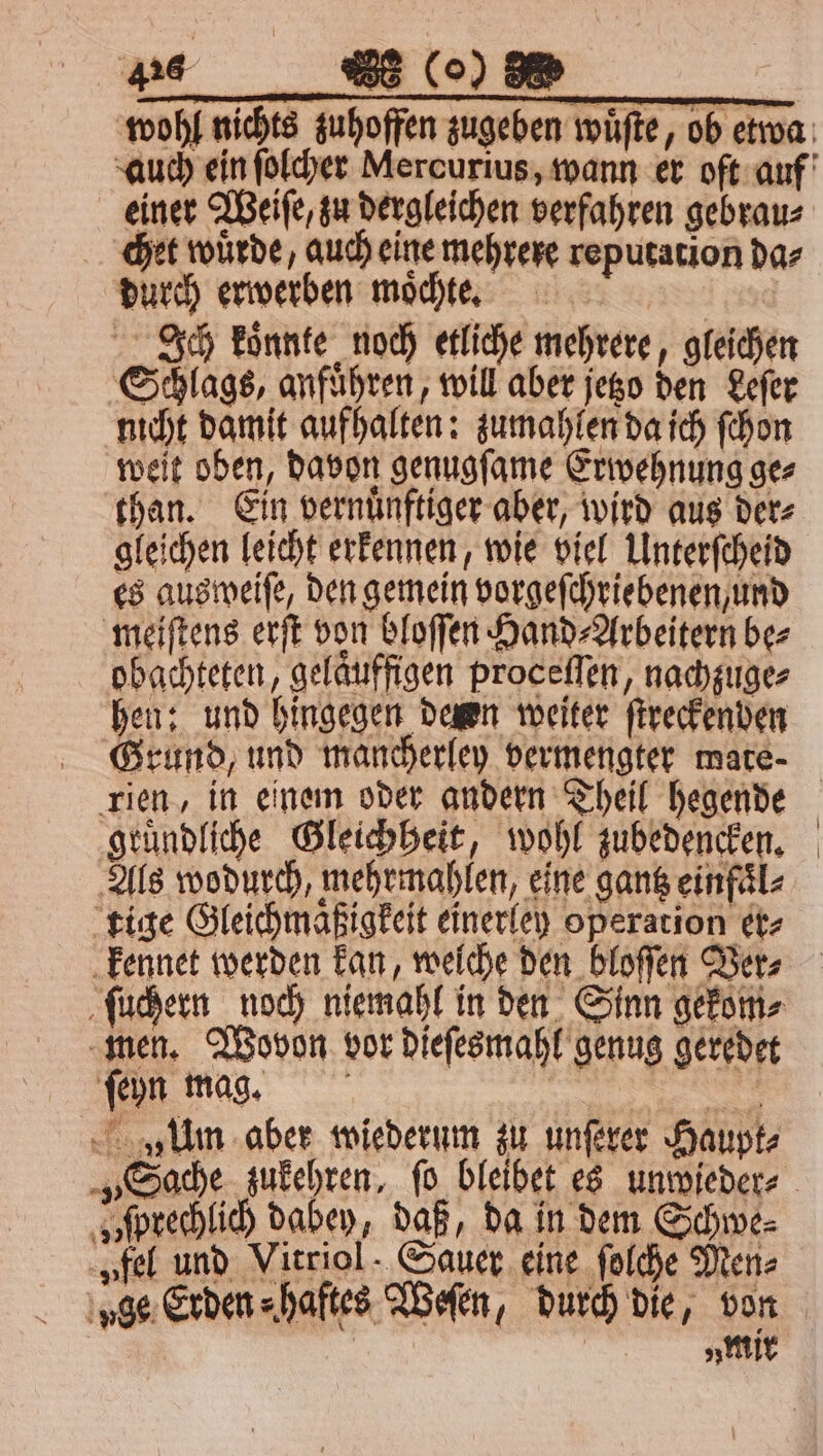 0 einer Weiſe, zu dergleichen verfahren gebrau⸗ chet wuͤrde, auch eine mehrere reputation da⸗ durch erwerben moͤchte. | Ich koͤnnte noch etliche mehrere, gleichen Schlags, anfuͤhren, will aber jetzo den Leſer nicht damit aufhalten: zumahlen da ich ſchon weit oben, davon genugſame Erwehnung ge⸗ than. Ein vernuͤnftiger aber, wird aus der⸗ gleichen leicht erkennen, wie viel Unterſcheid es ausweiſe, den gemein vorgeſchriebenen, und meiſtens erſt von bloſſen Hand⸗Arbeitern be⸗ obachteten, gelaͤuffigen proceſſen, nachzuge⸗ hen: und hingegen deren weiter ſtreckenden rien, in einem oder andern Theil hegende gruͤndliche Gleichheit, wohl zubedencken. Alls wodurch, mehrmahlen, eine gantz einfaͤl⸗ tige Gleichmaͤßigkeit einerley operation er⸗ kennet werden kan, welche den bloſſen Ver⸗ ſuchern noch niemahl in den Sinn gekom⸗ men. Wovon vor dieſesmahl genug geredet ſeyn mag. 3 Um aber wiederum zu unſerer Haupt⸗ sſprechlich dabey, daß, da in dem Schwe⸗ „fel und Vitriol: Sauer eine ſolche Men⸗ „mir