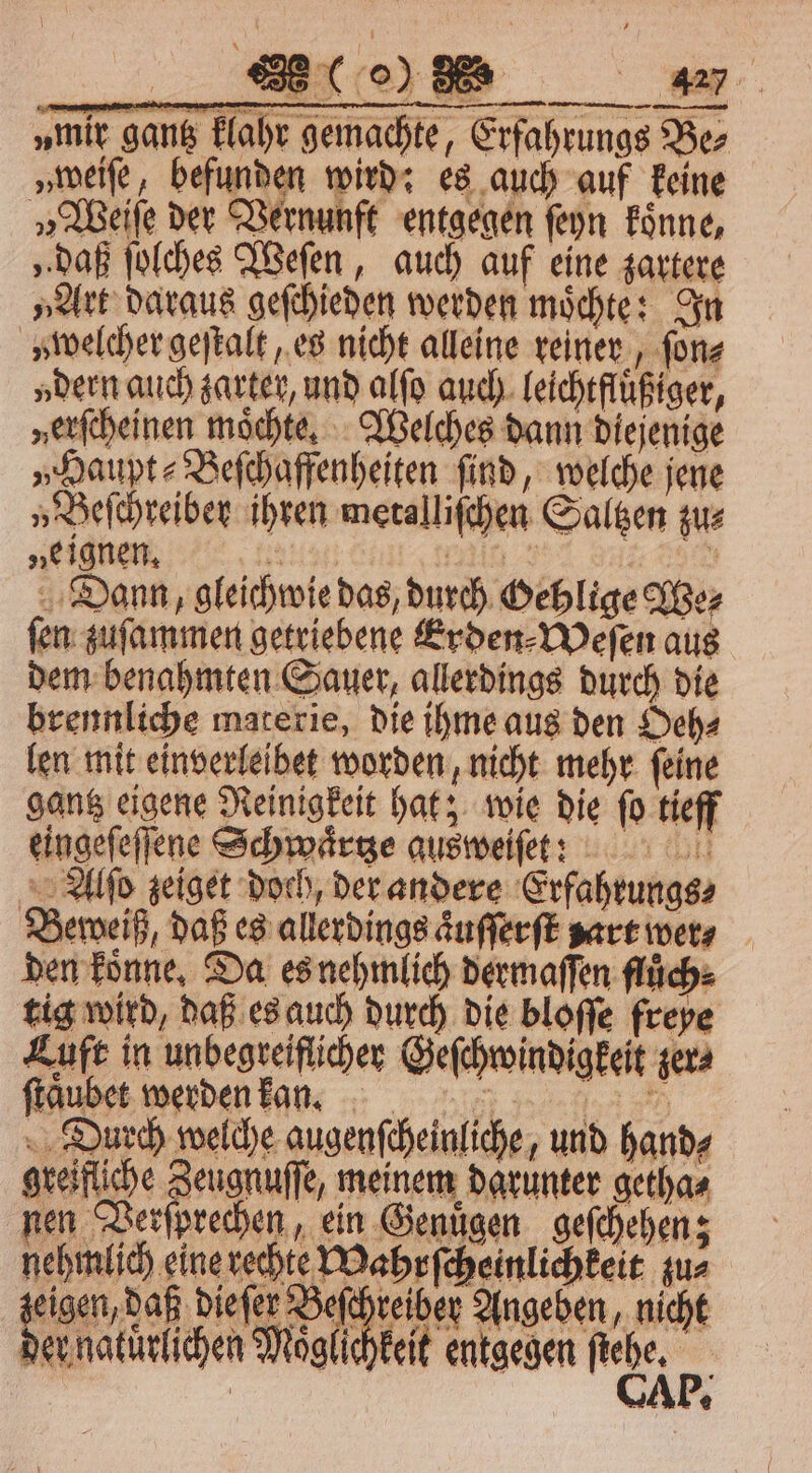 „mie gang lahr gemachte, Erfahrungs Ber „weiſe, befunden wird: es auch auf keine „Weiſe der Vernunft entgegen ſeyn koͤnne, „daß ſolches Weſen, auch auf eine zartere „Art daraus geſchieden werden moͤchte: In » welcher geſtalt, es nicht alleine reiner, ſon⸗ „dern auch zarter, und alſo auch leichtfluͤßiger, »erſcheinen möchte, Welches dann diejenige „Haupt⸗Beſchaffenheiten find, welche jene „Beſchreiber ihren metalliſchen Saltzen zu⸗ „eignen, HER, in Sl Dann, gleichwie das, durch Hehlige We⸗ ſen zuſammen getriebene Erden⸗Weſen aus dem benahmten Sauer, allerdings durch die brennliche materie, die ihme aus den Oeh⸗ len mit einverleibet worden, nicht mehr ſeine gantz eigene Reinigkeit hat; wie die ſo tieff eingefeffene Schwaͤrtze ausweiſet ?: Alſo zeiget doch, der andere Erfahrungs⸗ Beweiß, daß es allerdings aͤuſſerſt zart wer⸗ den könne, Da es nehmlich dermaſſen fluͤch⸗ tig wird, daß es auch durch die bloſſe freye Luft in unbegreiflicher Geſchwindigkeit zer⸗ ſtaͤubet werden kan. Durch welche augenſcheinliche, und hand⸗ greifliche Zeugnuſſe, meinem darunter getha⸗ nen Verſprechen, ein Genuͤgen geſchehen; nehmlich eine rechte Mahrſcheinlichkeit zu⸗ ee dieſer Beſchreiber Angeben, nicht der natürlichen Möglichkeit entgegen ne. 5 €