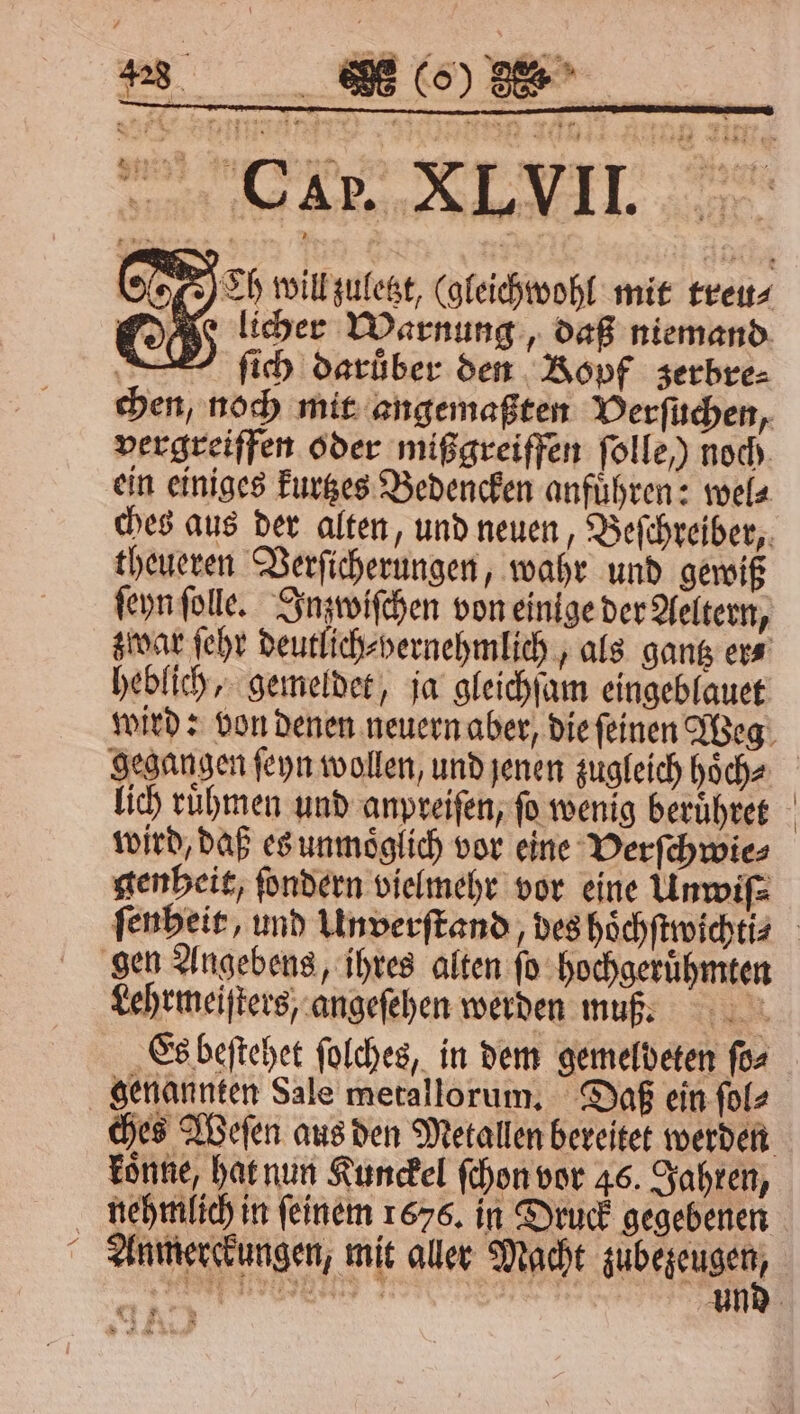 h will zuletzt, (gleichwohl mit treu⸗ O licher Warnung, daß niemand — ſich darüber den Ropf zerbre⸗ chen, noch mit angemaßten Verſuchen, vergreiffen oder mißgreiffen ſolle ) noch ein einiges kurtzes Bedencken anführen: wel⸗ ches aus der alten, und neuen, Beſchreiber, theueren Verſicherungen, wahr und gewiß ſeyn ſolle. Inzwiſchen von einige der Aeltern, zwar ſehr deutlich⸗Hernehmlich, als gang ers heblich, gemeldet, ja gleichſam eingeblauet gegangen ſeyn wollen, und jenen zugleich hoͤch⸗ lich ruͤhmen und anpreiſen, fo wenig beruͤhret wird, daß es unmoͤglich vor eine Verſchwie⸗ genheit, ſondern vielmehr vor eine Unwiſ⸗ gen Angebens, ihres alten ſo hochgeruͤhmten Lehrmeiſters, angeſehen werden muß. Es beſtehet ſolches, in dem gemeldeten ſo⸗ genannten Sale metallorum. Daß ein ſol⸗ koͤnne, hat nun Kunckel ſchon vor 46. Jahren,