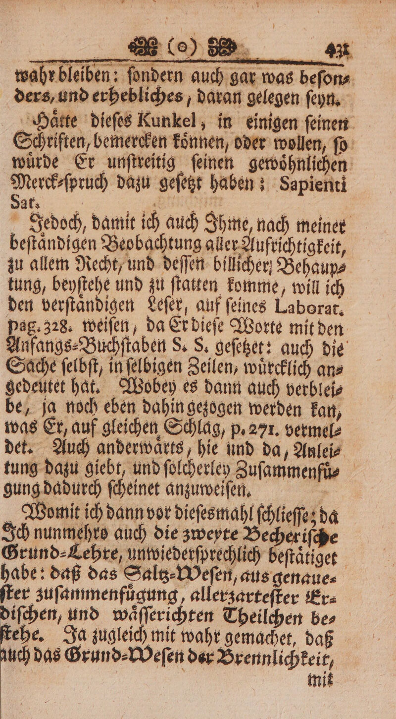 wahr bleiben: fondern auch gar was beſon⸗ ders, und erhebliches, daran gelegen ſeyn. ‚Hätte dieſes Kunkel, in einigen feinen. Schriften, bemercken koͤnnen, oder wollen, ſo wuͤrde Er unſtreitig ſeinen gewohnlichen Merck⸗ſpruch dazu geſetzt haben: Sapienti als . Jedoch, damit ich auch Ihme, nach meiner beſtaͤndigen Beobachtung aller Aufrichtigkeit, zu allem Recht, und deſſen billicher Behaup⸗ tung, beyſtehe und zu ſtatten komme, will ich den verſtaͤndigen Leſer, auf ſeines Laborat. Pag. 328. weiſen, da Er dieſe Worte mit den Anfangs⸗Buchſtaben S. S. geſetzet: auch die Sache ſelbſt, in ſelbigen Zeilen, wuͤrcklich an⸗ gedeutet hat. Wobey es dann auch verblei⸗ be, ja noch eben dahin gezogen werden kan, was Er, auf gleichen Schlag, p. 271. vermel⸗ det. Auch anderwaͤrts, hie und da, Anlei⸗ tung dazu giebt, und ſolcherley Zuſammenfuͤ⸗ gung dadurch ſcheinet anzuweiſen. | Womit ich dann vor dieſesmahl ſchlieſſe; da Ich nunmehrs auch die zweyte Becher iſche Grund⸗Lehre, unwiederſprechlich beſtaͤtiget habe: daß das Saltz⸗Weſen, aus genaue⸗ ſter zuſammenfuͤgung, aller zarteſter Er⸗ diſchen, und waͤſſerichten Theilchen be⸗ ehe. Ja zugleich mit wahr gemachet, daß auch das Grund⸗Weſen der Brennlichkeit, | | mit