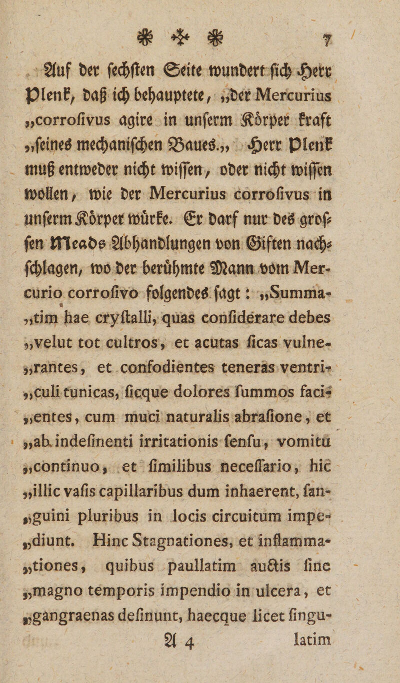 u: „corrofivus agire in unſerm Koͤrper kraft muß entweder nicht wiſſen, oder nicht wiſſen ſen Meads Abhandlungen von Giften nach⸗ ſchlagen, wo der berühmte Mann vom Mer- curio corrofivo folgendes ſagt: „Summa - „tim hae cryſtalli, quas conſiderare debes „velut tot cultros, et acutas ſicas vulne- „illic vafis capillaribus dum inhaerent, fan- „diunt. Hinc Stagnationes, et inflamma- „magno temporis impendio in ulcera, et „gangraenas definunt, haecque licet fingu- A 4 latim