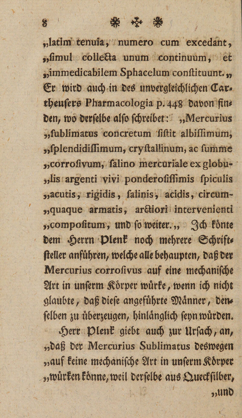 „latim tenuia, numero cum excedant, „ſimul colletta unum continuum, et „immedicabilem Sphacelum conſtituunt. ,, Er wird auch in des unvergleichlichen Car⸗ theuſers Pharmacologia p. 448 davon fin⸗ den, wo derſelbe alſo ſchreibet? „Mercurius „ſublimatus concretum ſiſtit albiſſimum; „ſplendidiſſimum, cryſtallinum, ac ſumme „corrofivum, ſalino mercuriale ex globu- „lis argenti vivi ponderoſiſſimis ſpiculis „acutis, rigidis, falinis, acidis, circum- „quaque armatis, arctiori intervenienti g „compoſitum, und ſo weiter., Ich koͤnte ſteller anfuͤhren, welche alle behaupten, daß der Mercurius corrofivus auf eine mechaniſche Art in unſerm Koͤrper wuͤrke, wenn ich nicht glaubte, daß dieſe angefuͤhrte Maͤnner, den⸗ ſelben zu überzeugen, hinlaͤnglich ſeyn würden. Herr Plenk giebt auch zur Urſach, an, „daß der Mercurius Sublimatus deswegen „auf keine mechaniſche Art in unſerm Koͤrper I „und 1 70