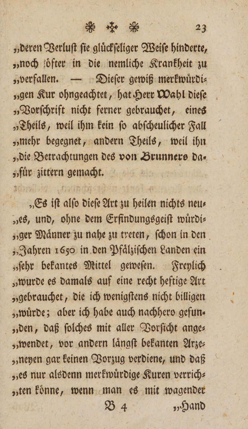 „deren Verluſt fie gluͤckſeliger Weiſe hinderte, „noch oͤfter in die nemliche Krankheit zu „verfallen. — Dieſer gewiß merkwuͤrdi⸗ gen Kur ohngeachtet, hat Herr Wahl dieſe „Vorſchrift nicht ferner gebrauchet, eines „Theils, weil ihm kein ſo abſcheulicher Fall „mehr begegnet, andern Theils, weil ihn ee kern mas Es ift alfe diese Art zu heilen nichts neu⸗ „es, und, ohne dem Erfindungsgeiſt wuͤrdi⸗ „ger Maͤnner zu nahe zu treten, ſchon in den Jahren 1650 in den Pfaͤlziſchen Landen ein „ſehr bekantes Mittel geweſen. Freylich „wurde es damals auf eine recht heftige Art „gebrauchet, die ich wenigſtens nicht billigen „wuͤrde; aber ich habe auch nachhero gefun⸗ „den, daß ſolches mit aller Vorſicht ange⸗ „wendet, vor andern laͤngſt bekanten Arze⸗ „neyen gar keinen Vorzug verdiene, und daß ves nur alsdenn merkwuͤrdige Kuren verrich⸗ „ten koͤnne, wenn man es mit wagender B44 „Hand