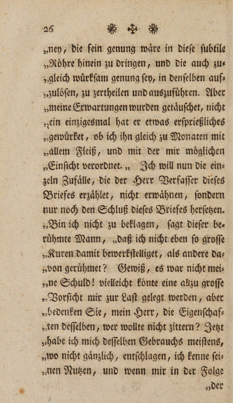 96 cu Su &gt; „ney, die fein genung wäre in dieſe ſubtile „Roͤhre hinein zu dringen, und die auch zu⸗ „gleich wuͤrkſam genung ſey, in denſelben aufs „zuloͤſen, zu zertheilen und auszuführen. Aber „meine Exwartungen wurden getaͤuſchet, nicht „ein einzigesmal hat er etwas erſprießliches „gerürket , ob ich ihn gleich zu Monaten mit „allem Fleiß, und mit der mir moͤglichen zeln Zufaͤlle, die der Herr Verfaſſer dieſes Briefes erzaͤhlet, nicht erwaͤhnen, ſondern nur noch den Schluß dieſes Briefes herſetzen. „Bin ich nicht zu beklagen, ſagt dieſer be⸗ ruͤhmte Mann, „daß ich nicht eben fo groſſe „Kuren damit bewerkſtelliget, als andere das „von geruͤhmet? Gewiß, es war nicht mei⸗ „ne Schuld! vielleicht koͤnte eine allzu groſſe „Vorſicht mir zur Laſt gelegt werden, aber „bedenken Sie, mein Herr, die Eigenſchaf⸗ „sen deſſelben, wer wollte nicht zittern? Jetzt „habe ich mich deſſelben Gebrauchs meiſtens, „wo nicht gaͤnzlich, entſchlagen, ich kenne ſei⸗ nen Nutzen, und wenn mir in der Folge „der