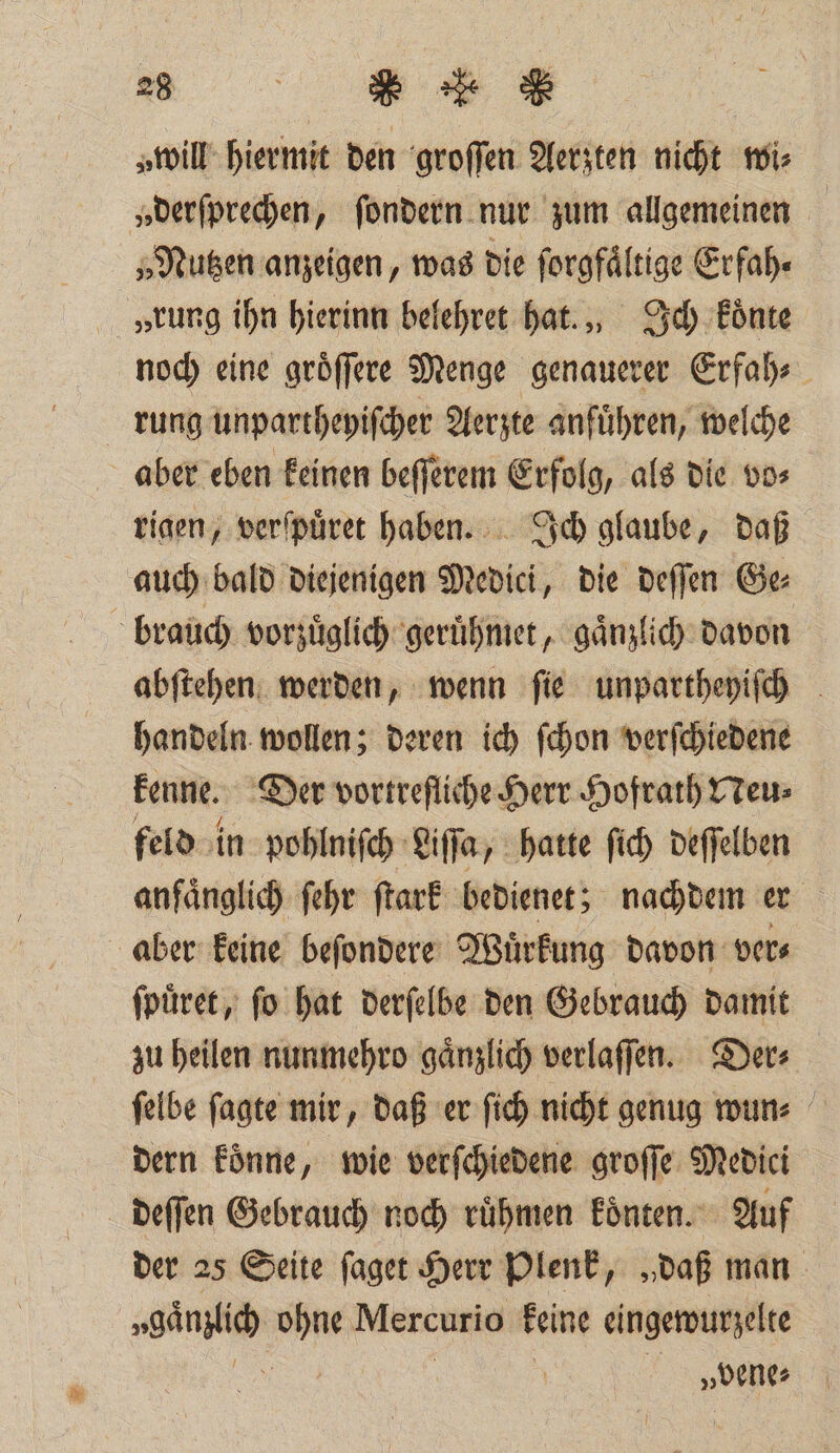 2» „will hiermit den groſſen Aerzten nicht wi⸗ „derſprechen, ſondern nur zum allgemeinen „Nutzen anzeigen, was die forgfältige Erfah. „rung ihn hierinn belehret hat., Ich koͤnte noch eine groͤſſere Menge genauerer Erfah⸗ rung unpartheyiſcher Aerzte anfuͤhren, welche aber eben keinen beſſerem Erfolg, als die vo⸗ rigen, verſpuͤret haben. Ich glaube, daß auch bald diejenigen Medici, die deſſen Ge⸗ brauch vorzuͤglich geruͤhmet, gaͤnzlich davon abſtehen werden, wenn ſie unpartheyiſch handeln wollen; deren ich ſchon verſchiedene kenne. Der vortreflihe Herr Hofrath Neu⸗ feld in pohlniſch Life, hatte ſich deſſelben anfaͤnglich ſehr ſtark bedienet; nachdem er aber keine beſondere Wuͤrkung davon ver⸗ ſpuͤret, ſo hat derſelbe den Gebrauch damit zu heilen nunmehro gaͤnzlich verlaſſen. Der⸗ ſelbe ſagte mir, daß er ſich nicht genug wun⸗ dern koͤnne, wie verſchiedene groſſe Medici deſſen Gebrauch noch ruͤhmen koͤnten. Auf der 25 Seite ſaget Herr Plenk, „daß man „gänzlich . Mercurio keine eingewurzelte | | „bene