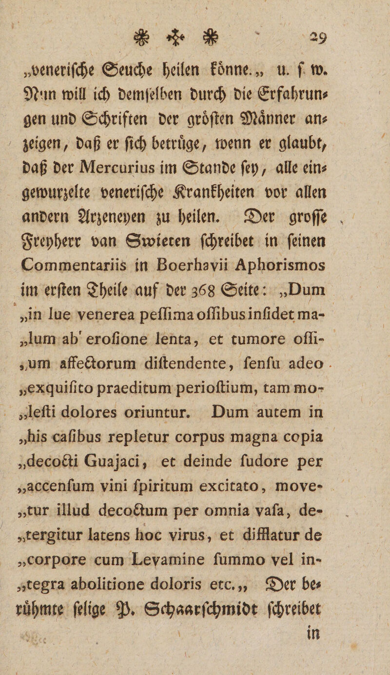 „veneriſche Seuche heilen Fünne.„ u. f: w. Nun will ich demſelben durch die Erfahrun⸗ gen und Schriften der groͤſten Maͤnner an⸗ zeigen, daß er ſich betruͤge, wenn er glaubt, daß der Mercurius im Stande ſey, alle ein⸗ gewurzelte veneriſche Krankheiten vor allen andern Arzeneyen zu heilen. Der groſſe Freyherr van Swieten ſchreibet in ſeinen Commentariis in Boerhavii Aphorismos im erſten Theile auf der 368 Seite: „Dum „in lue venerea peſſima oſſibus inſidet ma- | „lum ab' erofione lenta, et tumore oſſi- zum affectorum diſtendente, ſenſu adeo . „exquifito praeditum perioſtium, tam mo- „leſti dolores oriuntur. Dum autem in „his caſibus repletur corpus magna copia „decotti Guajaci, et deinde fudore per „tur illud decoctum per omnia vafa, de- „tergitur latens hoc virus, et difflatur de „corpore cum Levamine fummo vel in- „tegra abolitione doloris etc., Der bes ruͤhmte felige P. Schaarſchmidt ſchreibet A: \ in