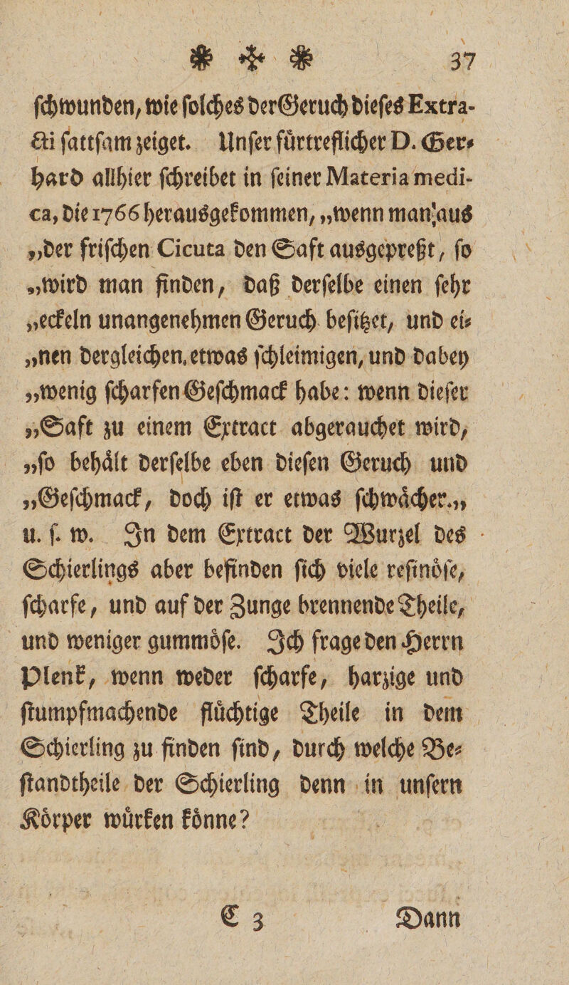 ſchwunden, wie ſolches der Geruch dieſes Extra- &amp;i ſattſam zeiget. Unſer fuͤrtreflicher D. Ger⸗ hard allhier ſchreibet in feiner Materia medi- ca, die 1766 herausgekommen, „wenn man aus der friſchen Cicuta den Saft ausgepreßt, ſo „wird man finden, daß derſelbe einen ſehr „eckeln unangenehmen Geruch beſitzet, und eis „nen dergleichen, etwas ſchleimigen, und dabey „wenig ſcharfen Geſchmack habe: wenn dieſer „Saft zu einem Extract abgerauchet wird, vſo behält derſelbe eben dieſen Geruch und „Geſchmack, doch iſt er etwas ſchwaͤcher. „, u. ſ. w. In dem Extract der Wurzel des Schierlings aber befinden ſich viele reſinoͤſe, ſcharfe, und auf der Zunge brennende Theile, und weniger gummoͤſe. Ich frage den Herrn Plenk, wenn weder ſcharfe harzige und ſtumpfmachende flüchtige Theile in dm Schierling zu finden ſind, durch welche Be⸗ ſtandtheile der Schierling denn in unſern Koͤrper wuͤrken koͤnne? i E Dann