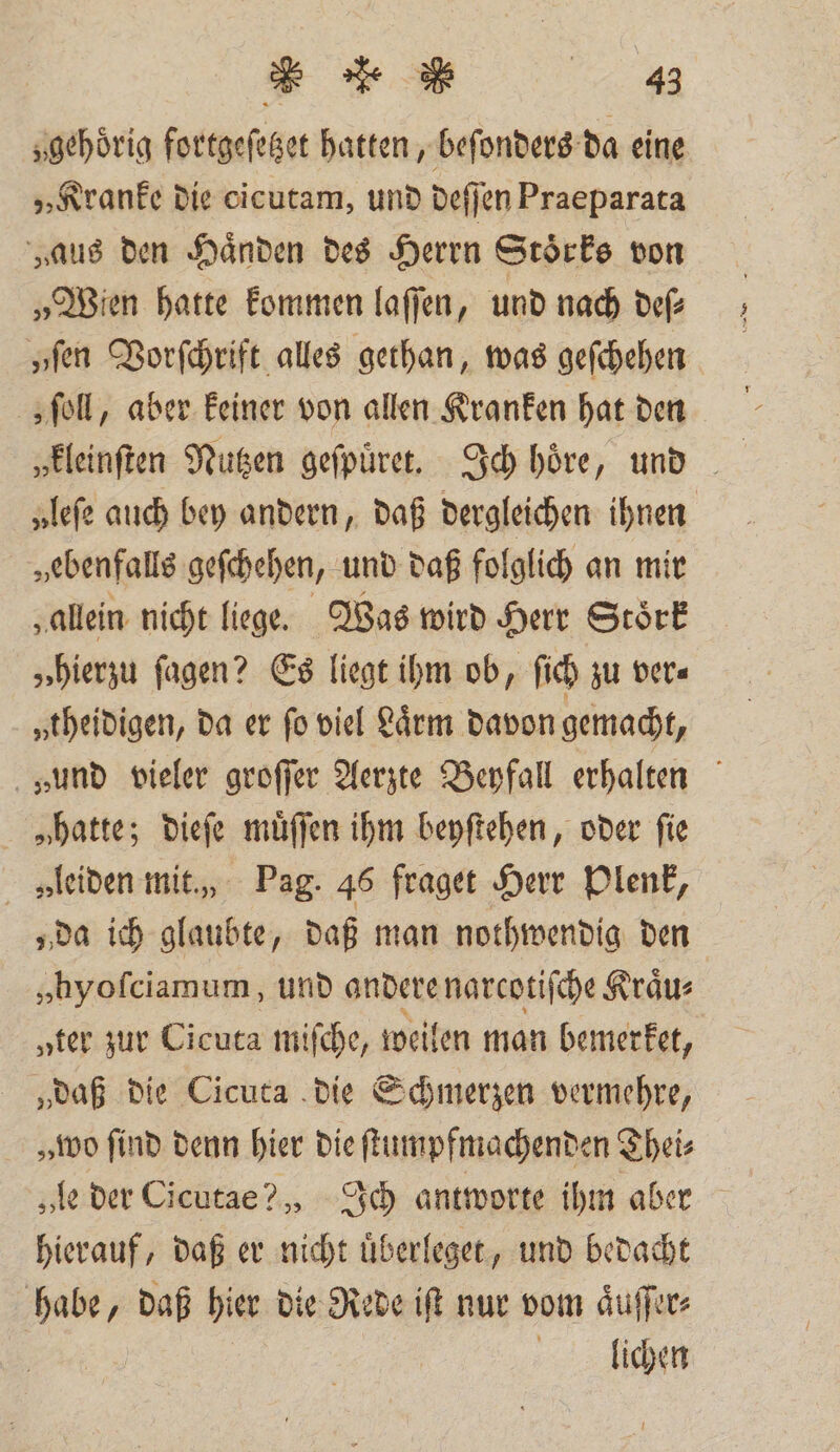 u &gt; 443 „gehörig fortgeſetzet hatten, beſonders da eine „Kranke die cicutam, und deſſen Praeparata „aus den Händen des Herrn Stoͤrks von „Wien hatte kommen laſſen, und nach def „ſen Vorſchrift alles gethan, was geſchehen „ ſoll, aber keiner von allen Kranken hat den „leſe auch bey andern, daß dergleichen ihnen „ebenfalls geſchehen, und daß folglich an mir „allein nicht liege. Was wird Herr Stoͤrk „hierzu ſagen? Es liegt ihm ob, ſich zu ver= „theidigen, da er fo viel Lärm davon gemacht, „und vieler groſſer Aerzte Beyfall erhalten „hatte; dieſe muͤſſen ihm beyſtehen, oder fie » leiden mit,, Pag. 46 fraget Herr Plenk, „da ich glaubte, daß man nothwendig den „hyofciamum, und andere narcotiſche Kraͤu⸗ „ter zur Cicuta miſche, weilen man bemerket, „daß die Cicuta die Schmerzen vermehre, „ wo find denn hier die ſtumpfmachenden Theis „le der Cicutae? , Ich antworte ihm aber hierauf, daß er nicht uͤberleget, und bedacht habe, daß hier die Rede it nur vom aͤuſſer⸗ lichen