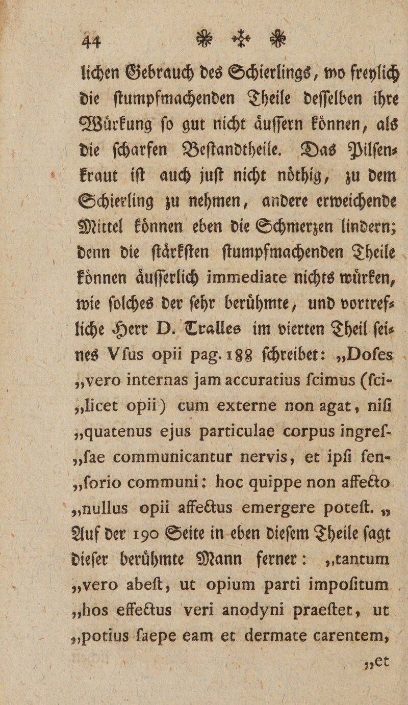 lichen Gebrauch des Schierlings, mo freylich die ſtumpfmachenden Theile deſſelben ihre Wuͤrkung ſo gut nicht aͤuſſern koͤnnen, als die ſcharfen Beſtandtheile. Das Pilſen⸗ kraut iſt auch juſt nicht noͤthig, zu dem Schierling zu nehmen, andere erweichende Mittel koͤnnen eben die Schmerzen lindern; denn die ſtaͤrkſten ſtumpfmachenden Theile koͤnnen aͤuſſerlich immediate nichts wuͤrken, wie ſolches der ſehr beruͤhmte, und vortref⸗ liche Herr D. Tralles im vierten Theil ſei⸗ nes Vfus opii pag. 188 ſchreibet: „Doſes „vero internas jam accuratius ſcimus (ſci- „licet opii) cum externe non agat, niſi „quatenus ejus particulae corpus ingref- „ſae communicantur nervis, et ipfi fen- „ſorio communi: hoc quippe non affecto „nullus opii affectus emergere poteſt. „ Auf der 190 Seite in eben dieſem Theile ſagt dieſer berühmte Mann ferner: „tantum „vero abeſt, ut opium parti impoſitum „hos effectus veri anodyni praeſtet, ut „potius ſaepe eam et dermate carentem, i f al pet