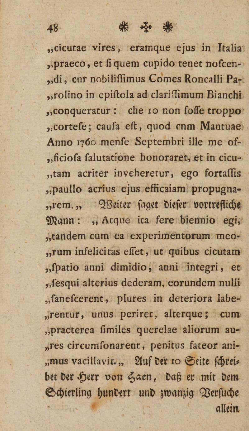 „cicutae vires, eramque ejus in Italia „praeco ‚et ſi quem cupido tenet noſcen- „di, cur nobiliſſimus Comes Roncalli Pa- „rolino in epiftola ad clariſſimum Bianchi A „conqueratur: che 10 non foſſe troppo „corteſe; cauſa eſt, quod nm Mantuae Anno 1760 menfe Septembri ille me of- „ficioſa ſalutatione honoraret, et in cicu- „tam acriter inveheretur, ego fortaſſis „paullo acrius ejus efficaiam propugna- „rem. „ Weiter ſaget dieſer vortrefliche Mann: „Atque ita fere biennio egi, „tandem cum ea experimentorum meo- „rum infelicitas eſſet, ut quibus cicutam y ſpatio anni dimidio, anni integri, et „ſesqui alterius dederam, eorundem nulli „ſaneſcerent, plures in deteriora labe- „rentur, unus periret, alterque; cum „praeterea ſimiles querelae aliorum au- ‚res circumſonarent, penitus fateor ani- „mus vacillavic.,, Auf der 10 Seite (reis bet der Herr von Saen, daß er mit dem Schering hundert und zwanzig Verſuche e allein