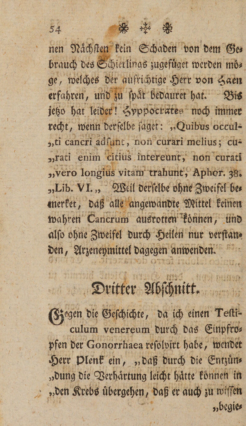 1 2 aͤch . ken Schaden von dem Ge⸗ brauch des Schierlings zugefuͤget werden mö⸗ ge, we ſches der aufrichtige Herr von Saen erfahren g und | ſpa it bedauret hat. Bis jetzo hat leider! Syppocrates noch immer recht, wenn derſelbe ſaget: „Quibus occul- voti cancri adlunc, non curari melius; cu: „rati enim Citius intereunt, non curati „vero longiüs vitam trahunt, Apher. 38. „Lib. VL, Weil derſelbe ohne Zweifel be⸗ merket, daß alle * angewandte Mittel keinen wahren Cancrum ausrotten können, und alſo ohne Zweifel durch Heilen nur e den j Kl ee dagegen! anwenden Dritter Abchutt. Ge die Gicht „da ich einen Teſti⸗ culum venereum durch das Einpfeos | pfen der Gonorrhaea reſolvirt habe, wendet Herr Plenk ein, „ daß durch die Entzuͤn⸗ „dung die Verhaͤrtung leicht hätte koͤnnen in 1 den Krebs übergehen, daß er auch zu wiſſen | ur