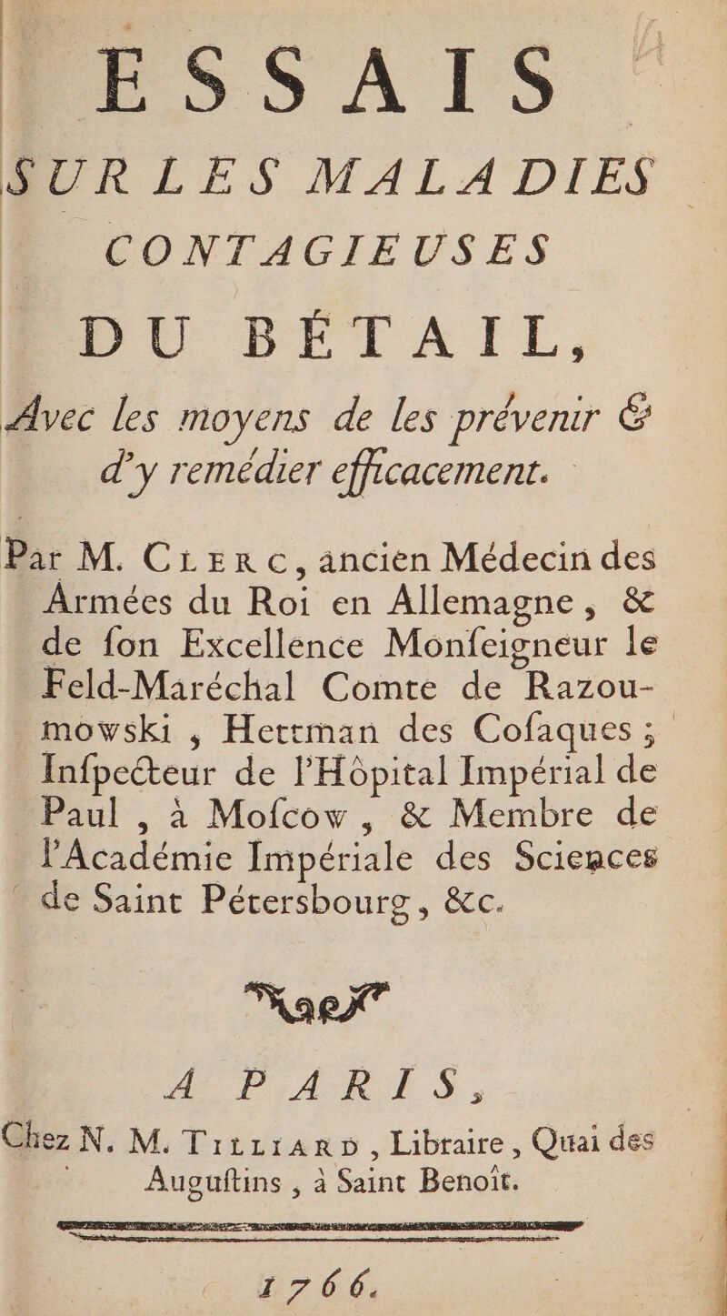 PESSAIS CONTAGIEUSES DU BÉTAIL, Avec les moyens de les prévenir É d'y remédier efficacement. Par M. Cierc, ancien Médecin des Armées du Roi en Allemagne, &amp; de fon Excellence Monfeigneur le Feld-Maréchal Comte de Razou- Infpecteur de l'Hôpital Impérial de Paul , à Mofcow, &amp; Membre de l'Académie Impériale des Sciences _ de Saint Pétersbourg, &amp;c. ae PAR S, Auguftins , à Saint Benoit. 1766.