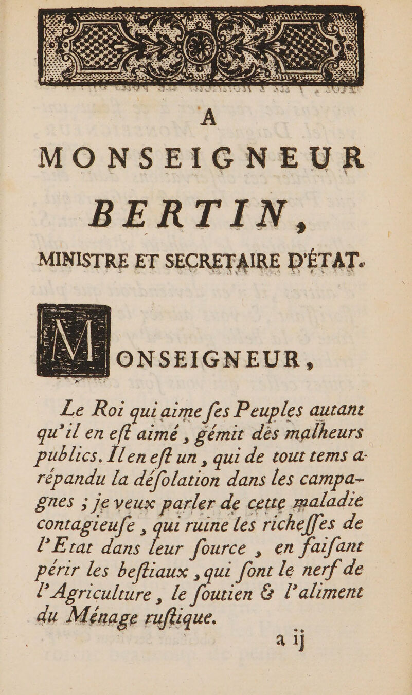 MONSEIGNEUR BERTIN, MINISTRE ET SECRETAIRE D'ÉTAT. ANONSEIGNEUR, Le Roi qui aime fes Peuples autant qu’il en eft aimé , gémit dès malheurs publics. Ilen eff un , qui de tout tems a: répandu la défolation dans les campa- ges ; je veux parler de cette maladie contagieufe , qui ruine les richeffes de PEtat dans leur fource , en faifant périr les beftiaux , qui font le nerf de © Agriculture , le foutien &amp; l'aliment du Ménage ruftique. : | | | a il
