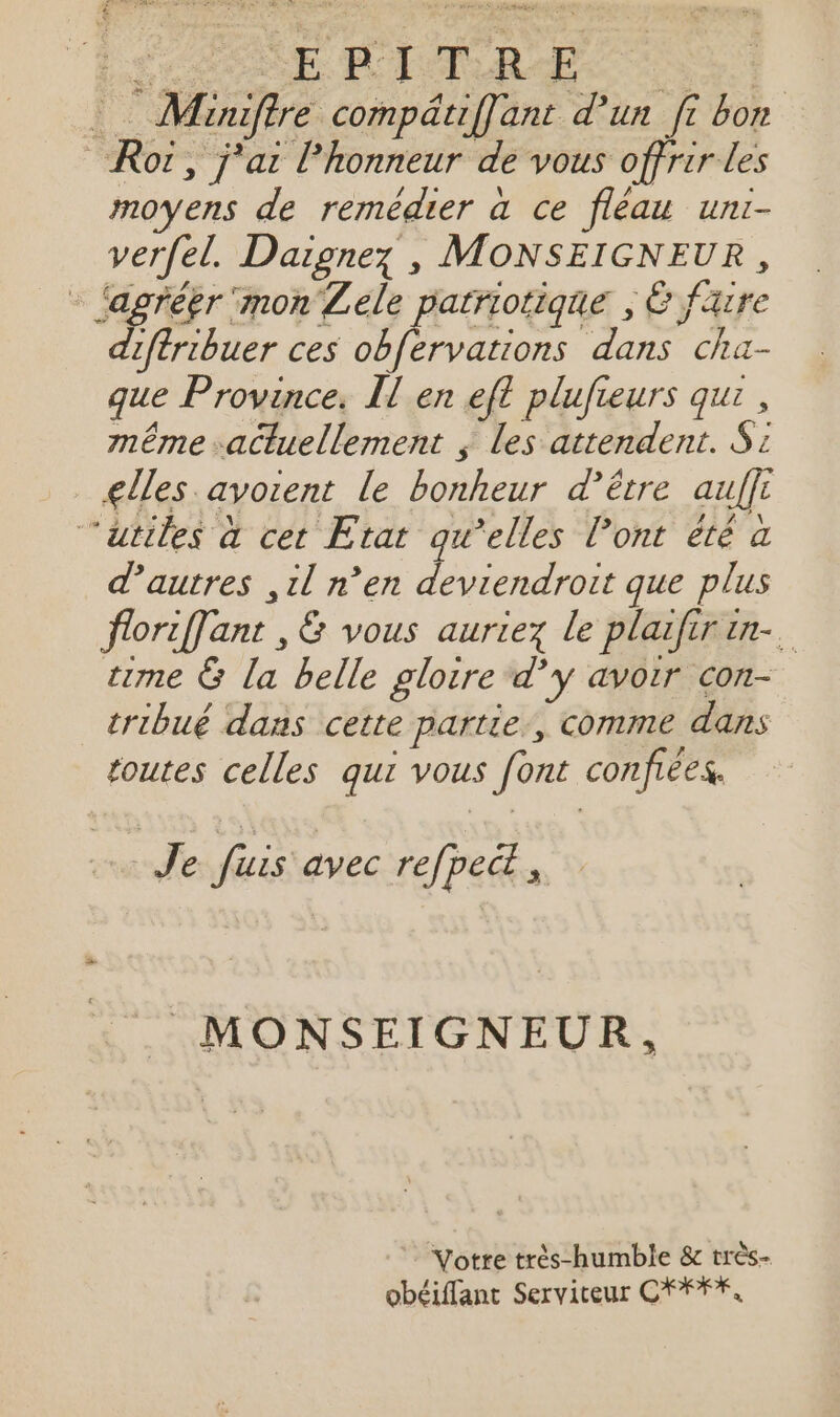 ESS E LACR ES Miniffre compätiffant d'un fi bon _Rot, j'ai Phonneur de vous offrir les moyens de remédier à ce fléau uni- verfel. Daignez , MONSEIGNEUR, - agréer ‘mon Lele patriotique , Ë faire diftribuer ces obfervations dans cha- que Province. Il en efl plufieurs qui, même actuellement ; Les attendent. S: lles avoient le bonheur d’être auffi ‘atiles à cet Etat qu’elles l'ont été à d’autres ,il n’en deviendroit que plus floriffant ,&amp; vous auriez le plaifirin-. t1me &amp; la belle gloire dy avoir con- tribué dans cette partie, comme dans toutes celles qui vous [ont confiées. Je fuis avec refpect , MONSEIGNEUR, Votre très-humble &amp; très- obéiflant Servireur CFFFE,