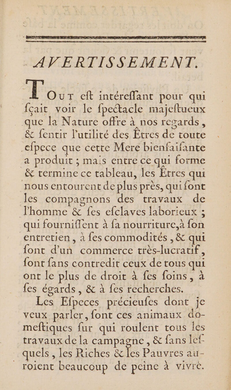 . AVERTISSEMENT. To: cit intéreffant pour qui {çait voir le fpectacle majeftueux que la Nature offre à nos regards, &amp; fentir l'utilité des tres de toute efpece que cette Mere bienfaifante a produit ; mais entre ce qui forme &amp; termine ce tableau, les Etres qui nous entourent de plus près, qui font les compagnons des travaux de l'homme &amp; fes efclaves laborieux ; qui fourniflent à fa nourriture. fon entretien, à fes commodités , &amp; qui font d’un commerce très-lucratif, font fans contredit ceux de tous qui ont le plus de droit à fes foins, à fes égards, &amp; à fes recherches. Les Efpeces précieufes dont je veux parler, font ces animaux do- meftiques fur qui roulent tous Îes travaux de la campagne, &amp; fans lef- quels , les Riches &amp; Tes Pauvres au- roient beaucoup de peine à vivre.