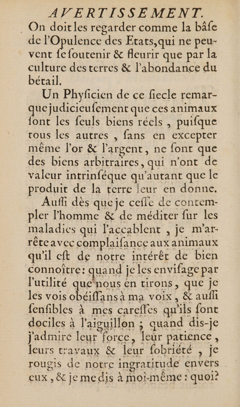 . On doitles regarder comme la bâfe de lOpulence des Etats,qui ne peu- vent fefoutenir &amp; fleurir que par la culture des terres &amp; l'abondance du bétail, Un Phyficien de ce fiecle remar- que judicieufement que ces animaux ont les feuls biens réels , puifque rous les autres , fans en excepter même l'or &amp; l'argent, ne font que des biens arbitraires, qui n’ont de valeur intrinféque qu'autant que le produit de la terre leur en donne. Aufli dès queje ceffe de contem- pler l'homme &amp; de méditer fur les maladies qui laccablent , je m'ar- réteavec complaifance aux animaux qu'il cft de notre intérêt de bien connoître: quand je les envifage par l'utilité que‘nous en tirons, que je les vois obéiflans à ma voix, &amp; auff fenfibles à mes careffes qu'ils fonc dociles à l'aiguillon ; quand dis-je jadmire leur force, leur patience, leurs travaux &amp; leur fobriété , je rougis de notre ingratitude envers . eux , &amp; je me dis à moi-même : quoi?
