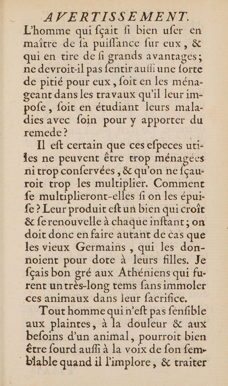 == L'homme qui fçait fi bien ufer en maître de fa puiflance fur eux, &amp; qui en tire de fi grands avantages; ne devroit-il pas fentir auiliune forte de pitié pour eux, foit en les ména- geant dans les travaux qu’il leur im- pofe , foit en étudiant leurs mala- dies avec foin pour y apporter du remede ? à Il eft certain que ces efpeces uti- es ne peuvent être trop Mae nitrop confervées , &amp; qu'on ne fçau- roit trop les multiplier. Comment fe mulriplieront-elles fi on les épui fe ? Leur produit eft un bien qui croît doit donc en faire autant de cas que les vieux Germains , qui les don- noient pour dote à leurs filles. Je fçais bon gré aux Athéniens qui fu- rent untrès-long tems fans immoler Tout homme qui n’eft pas fenfible aux plaintes, à la douleur &amp; aux befoins d’un animal, pourroit bien être fourd auf à la voix de fon fem-