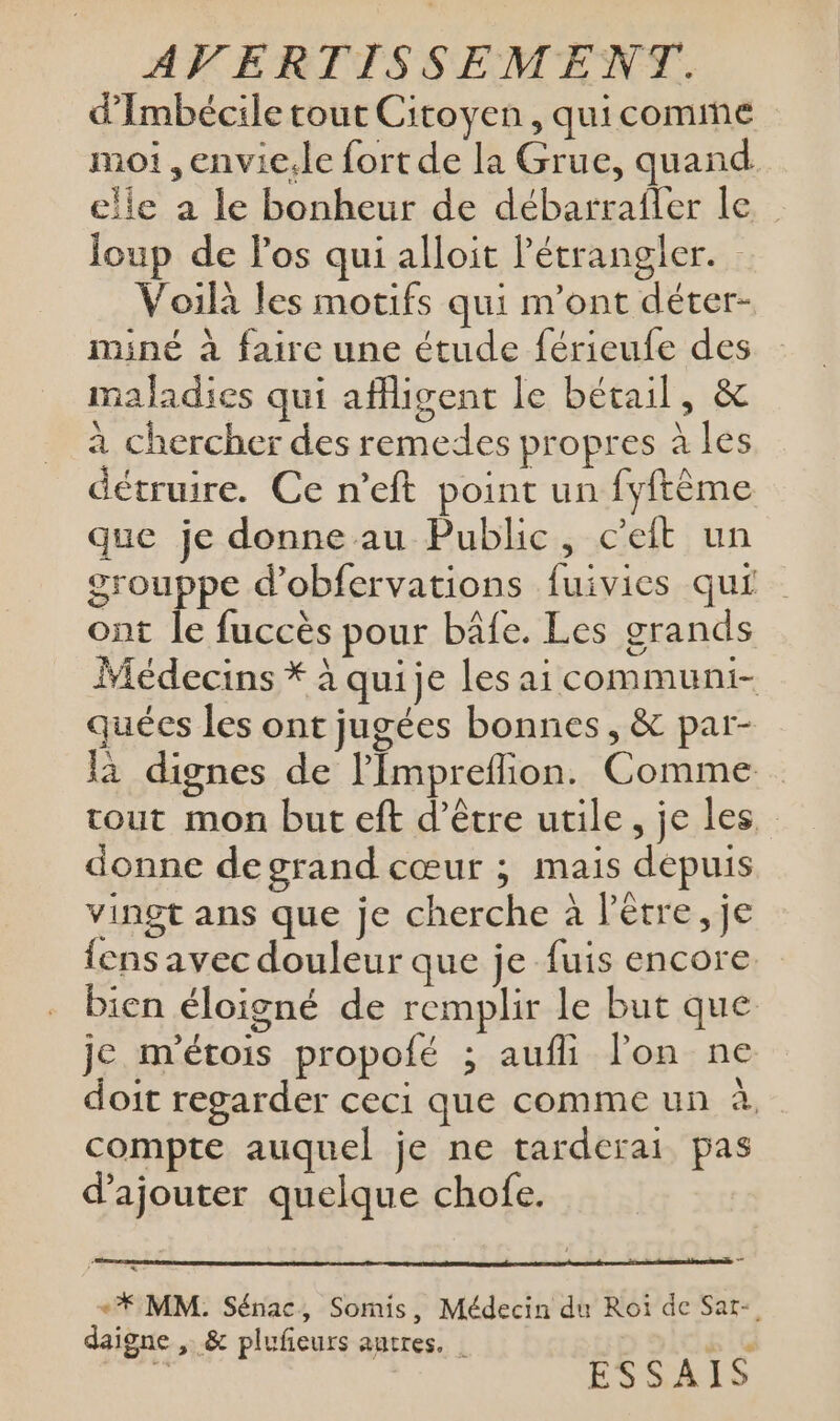 d’Imbécile tout Citoyen, quicomme moi ,envie.le fort de la Grue, quand elle a le bonheur de débarrafler le Joup de los qui alloit Pétrangler. : Voilà les motifs qui n’ont déter- miné à faire une étude férieufe des maladies qui affigent le bétail, &amp; à chercher des remedes propres à les détruire. Ce n’eft point un fyftème que je donne au Public, c’eit un grouppe d’obfervations fuivies qui ont le fuccès pour bâfe. Les grands Médecins * à quije les ai communi- quées les ont jugées bonnes, &amp; par- là dignes de l’'Impreflion. Comme tout mon but eft d’être utile, je les, donne degrand cœur ; mais depuis vingt ans que je cherche à l'être, je {ens avec douleur que je fuis encore bien éloigné de remplir le but que je m'étois propolé ; aufli lon ne doit regarder ceci que comme un à, compte auquel je ne tarderai pas d'ajouter quelque chofe. +* MM. Sénac, Somis, Médecin du Roi de Sar-. daigne , &amp; plufeurs autres. | se ù ESSAIS