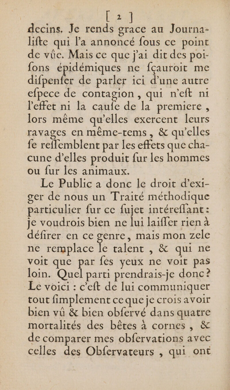afin decins. Je rends .. au Journa- life qui l’a annoncé fous ce point de vüe. Mais ce que j'ai dit des por- fons épidémiques ne fçauroit me Lie de parler ici d’une autre efpece de contagion, qui n'eft ni l'effet ni la caufe de la premiere, lors même qu’elles exercent leurs ravages en même-tems, &amp; qu’elles fe reffemblent par les effets que cha- cune d’elles produit fur les hommes ou {ur les animaux. Le Public a donc le droit d’exi- ger de nous un Traité méthodique particulier fur ce fujet intéreffant: je voudrois bien ne lui laïffer rien à défirer en ce genre, mais mon zele ne remplace Te talent , &amp; qui ne voit que par fes yeux ne voit pas loin. Quel parti prendrais-je donc? Le voici : c’eft de lui communiquer tout fimplement ce que je crois avoir bien vü &amp; bien obfervé dans quatre mortalités des bêtes à cornes, &amp; de comparer mes obfervations avec celles des Obfervateurs , qui ont