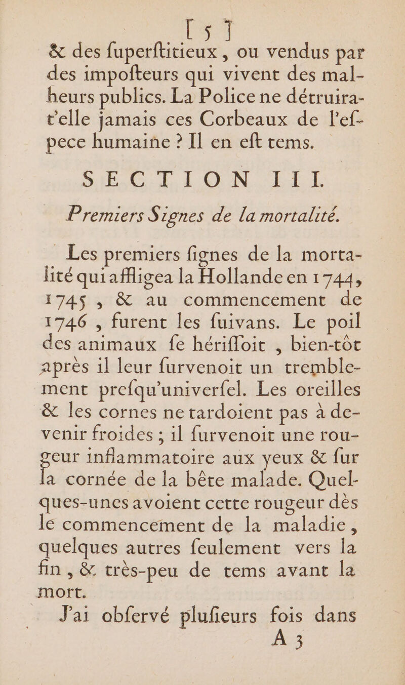 #7 &amp; des He dees , Où vendus par des impofteurs qui vivent des mal- heurs publics. La Police ne détruira- t'elle jamais ces Corbeaux de l'ef- pece humaine ? Il en eft tems. SAR CN NEO ES Premiers S zones de la mortalité. Les premiers fignes de la morta- lité quiafigea la Hollande en 1744, 174$ , &amp; au commencement de 1746 , furent les fuivans. Le poil des animaux fe hérifloit , bien-tôt après il leur furvenoit un tremble- ment prefqu'univerfel. Les oreilles &amp; les cornes ne tardoient pas à de- venir froides ; il furvenoit une rou- geur inflammatoire aux yeux &amp; fur la cornée de la bête malade. Quel- ques-unes avoient cette rougeur dès le commencement de la maladie, quelques autres feulement vers la fin , &amp; très-peu de tems avant la mort. J'ai obfervé plufeurs fois dans À 3