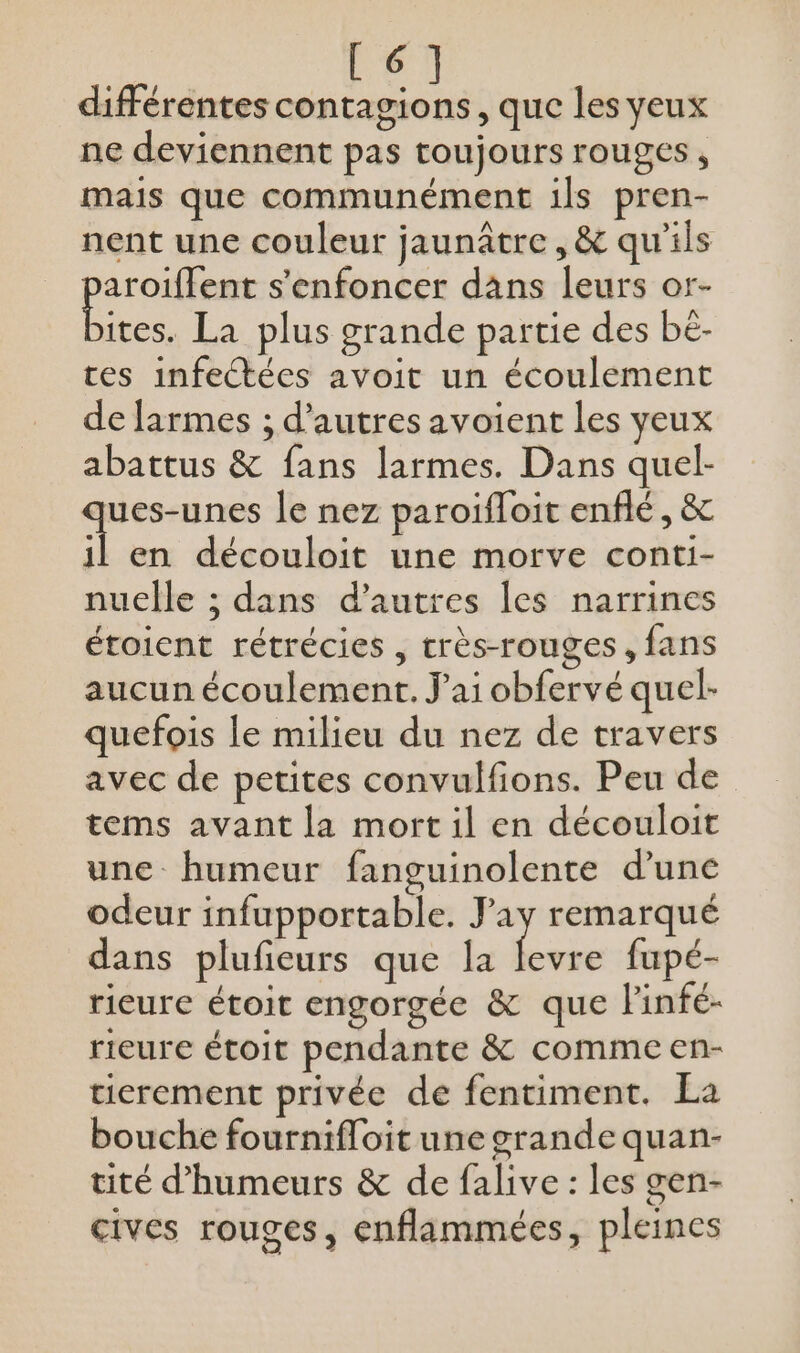 [6] différentes contagions, que les yeux ne deviennent pas toujours rouges, mais que communément ils pren- nent une couleur jaunâtre , &amp; qu'ils A ps s'enfoncer dans leurs or- ites. La plus grande partie des be- tes infectées avoit un écoulement de larmes ; d'autres avoient les yeux abattus &amp; fans larmes. Dans quel- s Ms le nez paroifloit enflé, &amp; il en découloit une morve conti- nucelle ; dans d’autres les narrines étoicnt rétrécies , crès-rouges, fans aucun écoulement. J'ai obfervé quel- quefois le milieu du nez de travers avec de petites convulfions. Peu de tems avant la mort il en découloit une humeur fanguinolente d’une odeur infupportable. Jay remarqué dans plufieurs que la as fupé- rieure étoit engorgée &amp; que linfé- rieure étoit pendante &amp; comme en- tierement privée de fentiment. La bouche fournifloit une grande quan- tité d’humeurs &amp; de falive : les gen- cives rouges, enflammées, pleines