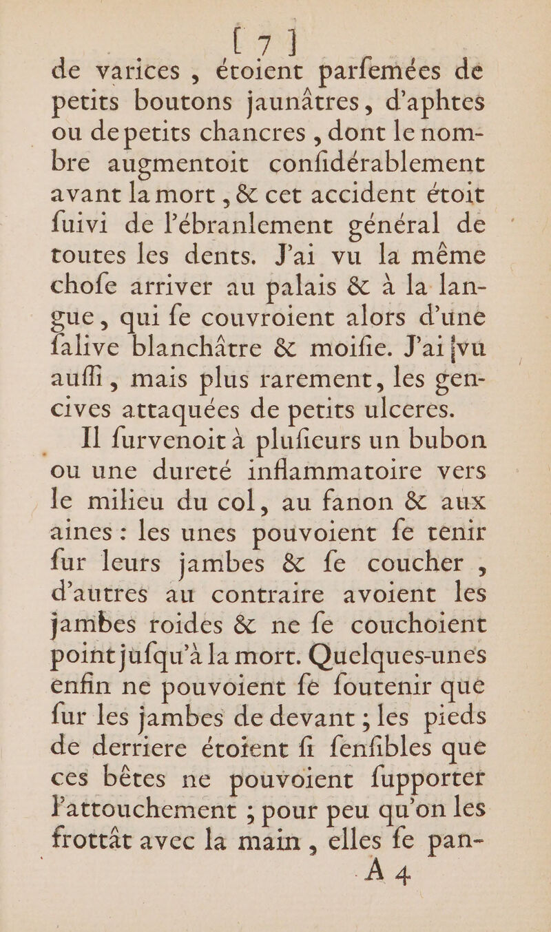 ne à de varices , étoient parfemées de petits boutons jaunâtres, d’aphtes ou depetits chancres , dont le nom- bre augmentoit confidérablement avant la mort , &amp; cet accident étoit fuivi de Pébranlement général de toutes les dents. J'ai vu la même chofe arriver au palais &amp; à la lan- gue, qui fe couvroient alors d’une falive blanchâtre &amp; moifie. J'aiivu aufli, mais plus rarement, les gen- cives attaquées de petits ulceres. IT furvenoit à plufieurs un bubon ou une dureté inflammatoire vers le milieu du col, au fanon &amp; aux aines : les unes pouvoient fe tenir fur leurs jambes &amp; fe coucher , d’autres au contraire avoient les jambes roides &amp; ne fe couchoient point jufqu’à la mort. Quelques-unes enfin ne pouvoient fe foutenir que fur les jambes de devant ; les pieds de derriere étotent fi fenfibles que ces bêtes ne pouvoient fupporter Patrouchement ; pour peu qu'on les frotrât avec la main, elles fe pan- À 4