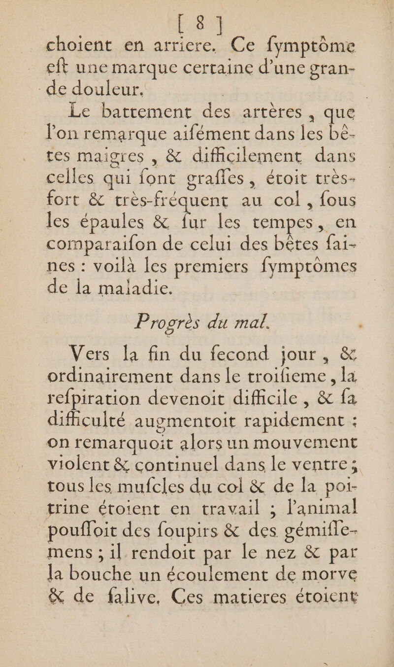 choient en hu Ce fymptome eft une marque certaine d’une gran- de douleur. | | Le battement des artères , que lon remarque aifément dans les be. tes maigres , &amp; difficilement dans celles qui font grafles, étoit très- fort &amp; très-fréquent au col, {ous les épaules &amp; F les tempes, en comparaifon de celui des bêtes fai- nes : voilà les premiers fympromes de la maladie. Progrès du mal. Vers la fin du fecond jour, &amp; ordinairement dans le troifieme, la refpiration devenoit difficile , &amp; fa difficulté augmentoit rapidement : on remarquoit alors un mouvement violent &amp; continuel dans le ventre; tous les mufcles du col &amp; de la poi- trine étoient en travail ; l'animal poufloit des foupirs &amp; des gémifle- mens ; il rendoit par le nez &amp; par la bouche un écoulement de morve &amp; de falive, Ces matieres étoient