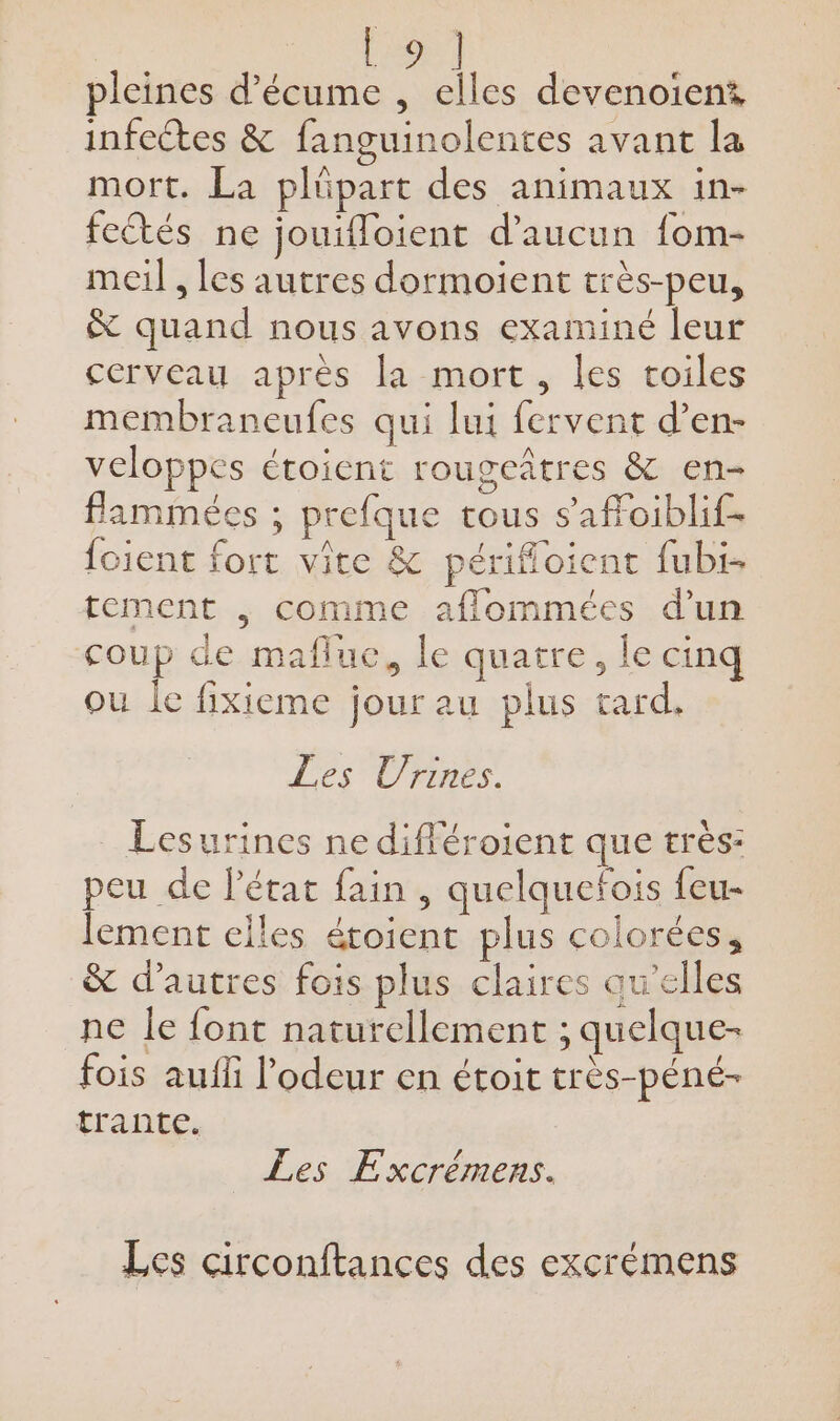 | | | pleines d’écume , elles devenoient infcétes &amp; fanguinolentes avant la mort. La plüpart des animaux 1in- feétés ne jouifloient d'aucun fom- meil , les autres dormoient très-peu, &amp; quand nous avons examiné leur cerveau après la mort, les toiles membraneufes qui lui fervent d’en- veloppes étoient rougeûtres &amp; en- flammées ; prefque tous s'affoiblif- foient fort vite &amp; périfloient fubi- tement | comme aflommées d’un coup de mafluc, le quatre, le cinq ou le fixieme jour au plus tard. Les Urines. Lesurines ne différoient que très: peu de l’état fain , quelquefois feu- lement elles éroient plus colorées, &amp; d’autres fois plus claires qu'elles ne le font naturellement ; quelque- fois aufli l'odeur en étoit très-péné- trante. Les Excrémens. Les circonftances des excrémens