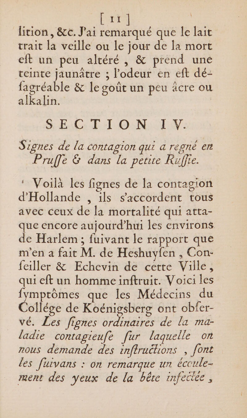 FAT : lition, &amp;c. J'ai si que le lait trait la veille ou le jour de la mort cit un peu altéré , &amp; prend uné teinte jaunûtre ; l'odeur en eft dé- fagréable &amp; le goût un peu äcre ou alkalin. S EC: TT ON. I w. Signes de la contagion qui a regné er Pruffe &amp; dans la perte Ruffre. ‘ Voilà les fignes de la contagion d'Hollande , ils s'accordent tous avec ceux de la mortalité qui atta- que encore aujourd’hui les environs de Harlem ; fuivant le rapport que m'en a fait M. de Heshuyfen , Con- feiller &amp; Echevin de certe Ville, qui eft un homme inftruit. Voici les fymptômes que les Médecins du Collége de Koënigsberg ont obfer- vé. Les fignes ordinaires de la ma- ladie contagieufe fur laquelle on nous demande des inftruclions , font les furvans : on remarque un éccule- ment des yeux de la bête infectée,