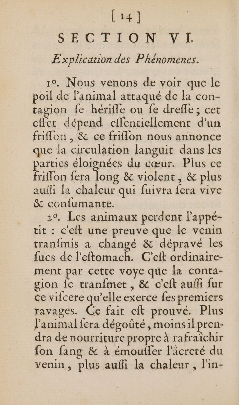 (141 DD TL VE Explication des Phénomenes. 10. Nous venons de voir que le poil de l'animal attaqué de la con- ragion fe hérifle ou fe drefle; cet effet dépend eflentiellement d’un friflon , &amp; ce friflon nous annonce que la circulation languit dans les parties éloignées du cœur. Plus ce friffon fera long &amp; violent, &amp; plus auffi la chaleur qui fuivra fera vive &amp; confumante. 2°, Les animaux perdent l’'appé- tit : c’eit une preuve que le venin tranfmis a changé &amp; dépravé les fucs de l’eftomach. C’eft ordinaire- ment pe cette voye que la conta- gion fe tranfmet , &amp; c’eft aufñli fur ce vifcere qu’elle exerce fes premiers ravages. Ce fait eft prouvé. Plus l'animal fera désoûté, moinsil pren- dra de nourriture propre à rafraichir fon fang &amp; à émoufler l’âcreté du venin, plus aufli la chaleur , Pin-