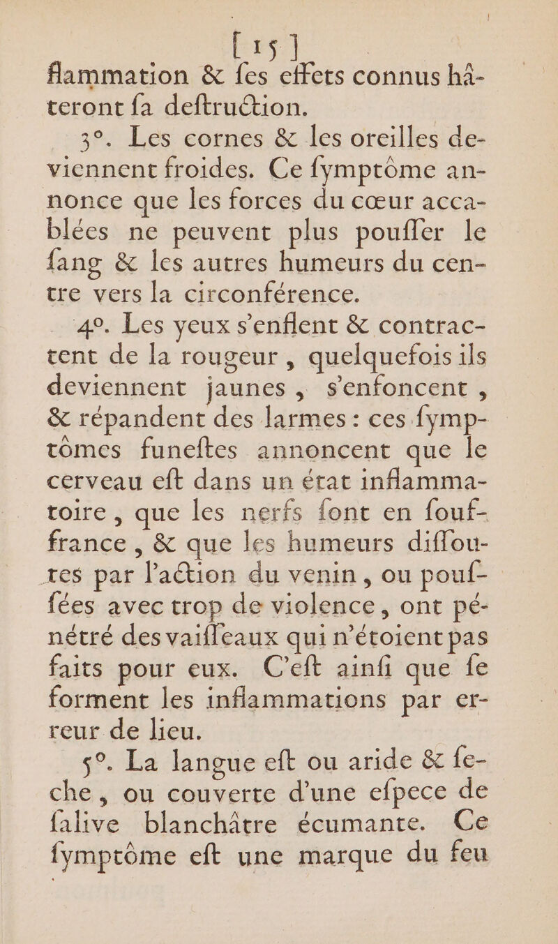 CES fammation &amp; agite connus hi- teront fa deftruction. 3°. Les cornes &amp; les oreilles de- viennent froides. Ce fymptôme an- nonce que les forces du cœur acca- blées ne peuvent plus poufler le fang &amp; les autres humeurs du cen- tre vers la circonférence. 4°. Les yeux s’enflent &amp; contrac- tent de la rougeur , quelquefois ils deviennent jaunes, s’enfoncent , &amp; répandent des larmes: ces fymp- tomes funeftes annoncent que le cerveau eft dans un état inflamma- toire , que les nerfs font en fouf- france , &amp; que les humeurs diffou- tes par l'action du venin, ou pouf- fées avec trop de violence, ont pé- nétré des vaifleaux qui n’étoient pas faits pour eux. C’eft ainfi que fe forment les inflammations par er- reur de lieu. | s°. La langue eft ou aride &amp; {e- che, ou couverte d’une efpece de falive blanchâtre écumante. Ce fymptôme eft une marque du feu