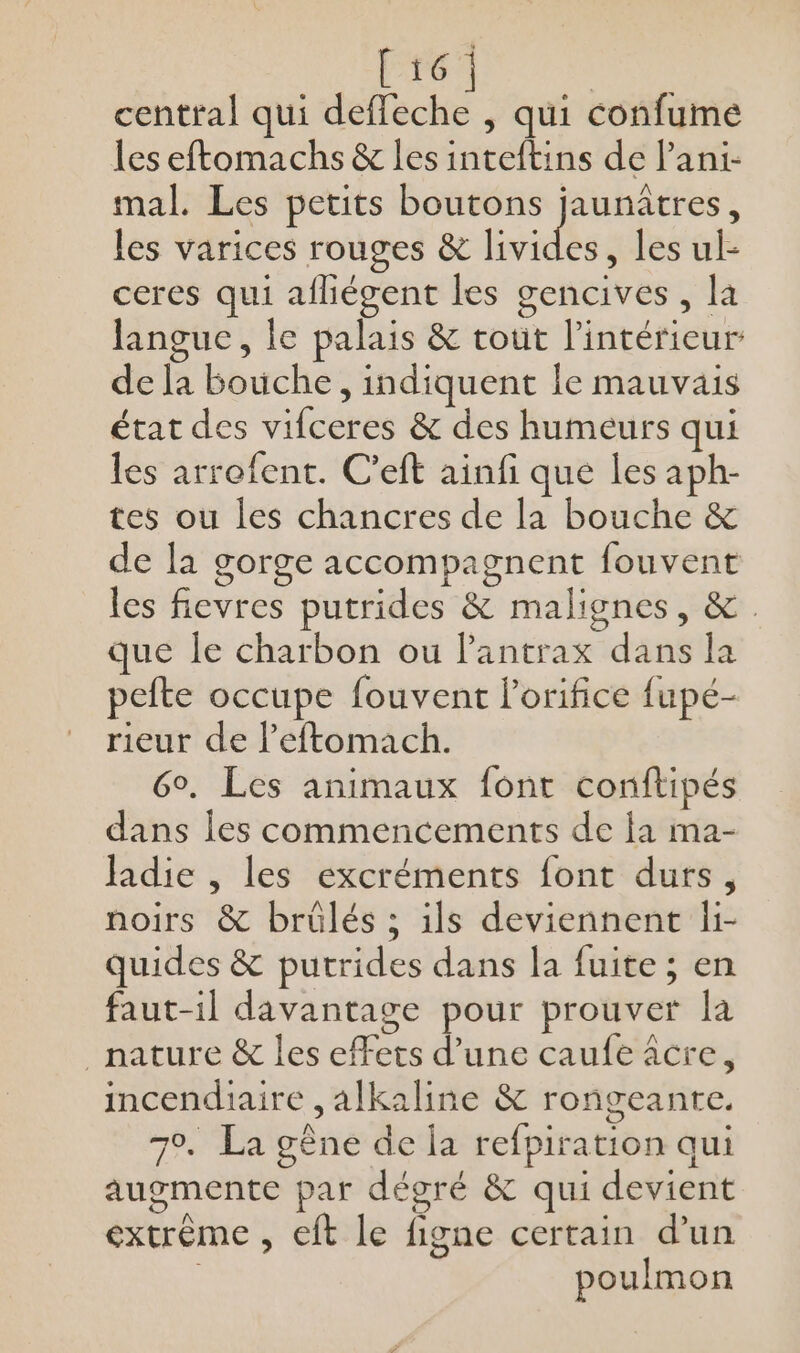 Et6 central qui Ant qui confume les eftomachs &amp; les inteftins de l’ani- mal. Les petits boutons jaunûâtres, les varices rouges &amp; livides les ak ceres qui afhiégent les gencives, la langue, le palais &amp; tout l’intérieur de la bouche, indiquent le mauvais état des vifceres &amp; des humeurs qui les arrofent. C’eft ainfi que les aph- tes ou les chancres de la bouche &amp; de la gorge accompagnent fouvent les fievres putrides &amp; malignes, &amp; que le charbon ou lantrax dans la pefte occupe fouvent l'orifice fupé- rieur de l’eftomach. Go. Les animaux font conftipés dans Îles commencements de ja ma- fadie , les excréments font durs, noirs &amp; brülés ; ils deviennent li- quides &amp; putrides dans la fuite ; en faut-il davantage pour prouver la nature &amp; les effets d’une caufe âcre, incendiaire , alkaline &amp; rongeante. 70. La gêne de [a refpiration qui augmente par dégré &amp; qui devient extrème , eft le figne certain d’un poulmon