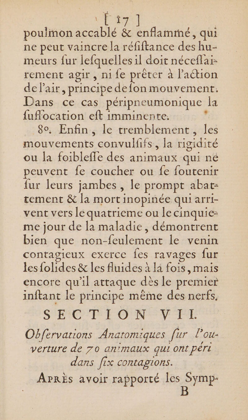 “Ta | poulmon accablé &amp; enflammé, qui ne peut vaincre la réfiftance des hu- meurs fur lefquelles il doit nécefla rement agir , ni fe prêter à laétion de air, principe defon mouvement. Dans ce cas péripneumonique la {uflocation eft imminente. d 8°, Enfin, le tremblement, les mouvements convulfifs, la rigidité ou la foiblefle des animaux qui né peuvent fe coucher ou fe foutenir {ur leurs jambes , le prompt abat: tement &amp; la mort inopinée qui arri- vent vers le quatrieme ou lecinquie- me jour de la maladie, démontrent bien que non-feulement le venin contagieux exerce fes ravages fur les {olides &amp; les fluides à l4 fois, mais encore qu'il attaque dès le premier inftant le principe même des nerfs. S'EXC'PE ON V FE Obfervations Anatomiques fur lPou- verture de 70 anmaux qui ont péri dans fix contagions. APRÈS avoir rapporté M