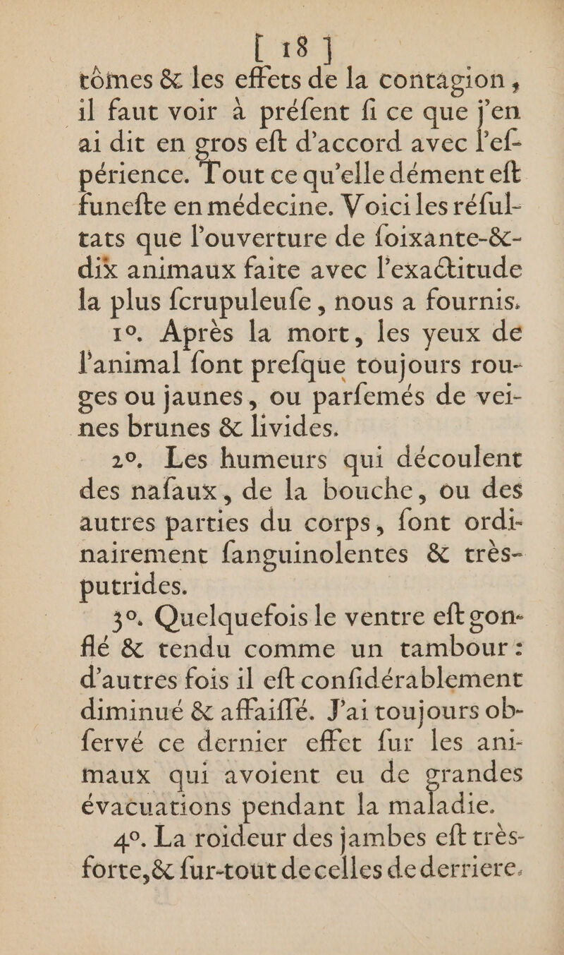 tomes &amp; les effets à. la contagion, il faut voir à préfent fi ce que j'en ai dit en gros eft d'accord avec l’ef- périence. Tout ce qu’elle dément eft funefte en médecine. Voici les réful- tats que l'ouverture de foixante-&amp;- dix animaux faite avec l'exactitude la plus fcrupuleufe , nous à fournis. 1°. Après la mort, les yeux de l'animal font prefque toujours rou- ges ou jaunes, ou parfemés de vei- nes brunes &amp; livides. 20. Les humeurs qui découlent des nafaux, de la bouche, ou des autres parties du corps, font ordi- nairement fanguinolentes &amp; très- putrides. 3°. Quelquefois le ventre eftgon- flé &amp; tendu comme un tambour : d’autres fois il eft confidérablement diminué &amp; affaiflé. J'ai toujours ob- fervé ce dernier effet fur les ani- maux qui avoient eu de res évacuations pendant la maladie. 4°. La roïdeur des jambes eft très- forte,&amp; fur-tout decelles de derriere.