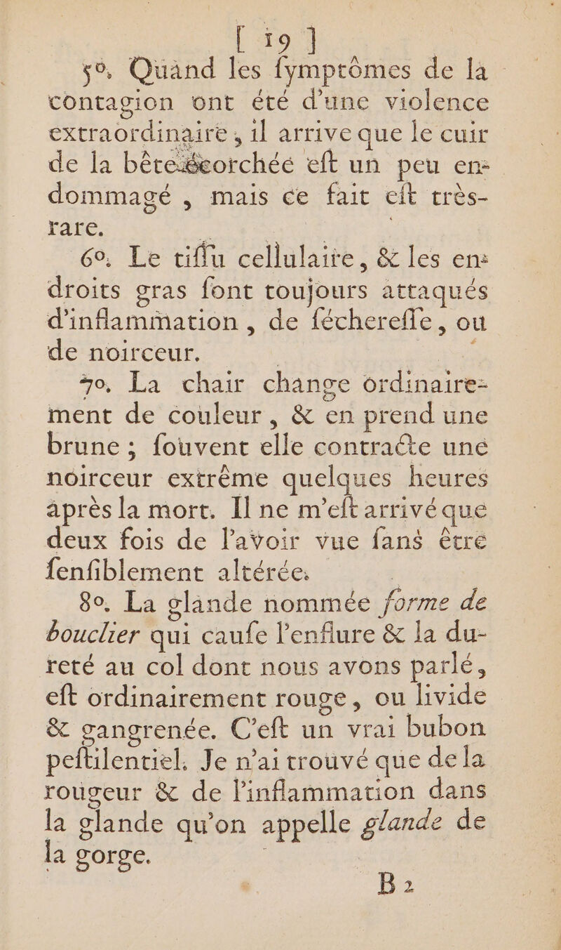 5% Quand les fymptômes de la contagion ont été d'une violence extraordinaire , 1l arrive que le cuir de la bêteécorchée eft un peu en: dommagé , mais ce fait eit très- rare. Dal LOUER TION 6°, Le tiflu cellulaire, &amp; les en: droits gras font toujours attaqués d'inflammation , de fécherefle, ou de noirceur. | i 70, La chair change ordinaire- ment de couleur, &amp; en prend une brune ; fouvent elle contraéte une noirceur extrême quelques heures après la mort. [ne m'eftarrivé que deux fois de lavoir vue fans être {enfiblement altérée. : 80. La glande nommée forme de bouclier qui caufe l’enflure &amp; la du- reté au col dont nous avons parlé, eft ordinairement rouge, ou livide &amp; gangrenée. C’eft un vrai bubon peftilentiel, Je n'ai trouvé que dela rougeur &amp; de linflammation dans la glande qu’on appelle glande de la gorge. | B 2