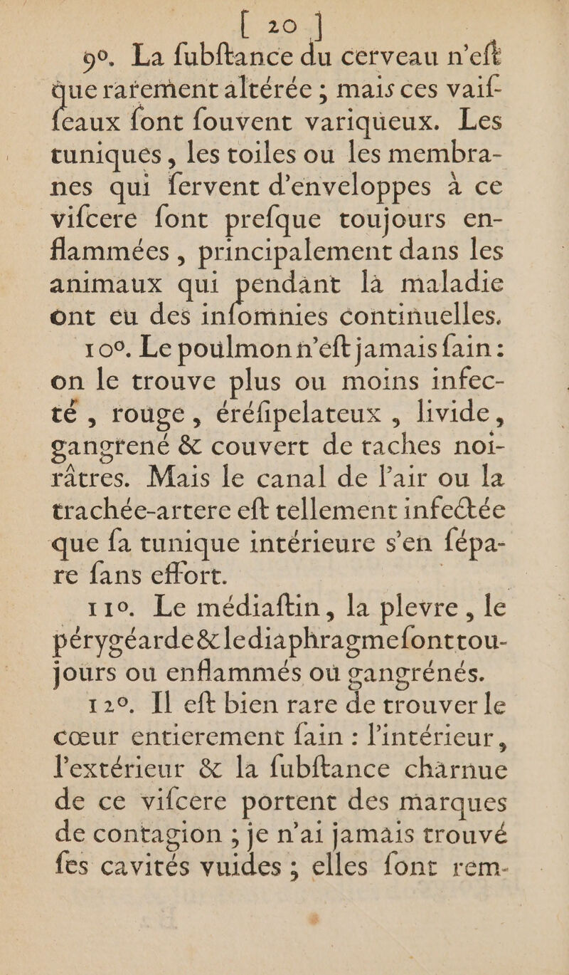 90. La fubftance du cerveau n’eft que rarement altérée ; mais ces vaif- aus {ont fouvent variqueux. Les tuniques , les toiles ou les membra- nes qui fervent d’enveloppes à ce vifcere font prefque toujours en- flammées , principalement dans les animaux qui ere là maladie ont eu des infomnies continuelles. 100, Le poulmon n’eft jamais fain : on le trouve plus ou moins infec- té , rouge, éréfipelateux , livide, gangrené &amp; couvert de taches noi- râtres. Mais le canal de Pair ou la trachée-artere eft tellement infeétée que fa tunique intérieure s’en fépa- re fans effort. À | 110. Le médiaftin, la plevre, le pérygéarde&amp; lediaphragmefonttou- jours ou enflammés où gangrénés. 120, Il eft bien rare de trouver le cœur entierement fain : l'intérieur, l'extérieur &amp; la fubftance chärnue de ce vifcere portent des marques de contagion ; je n’ai jamais trouvé fes cavités vuides ; elles font rem- #