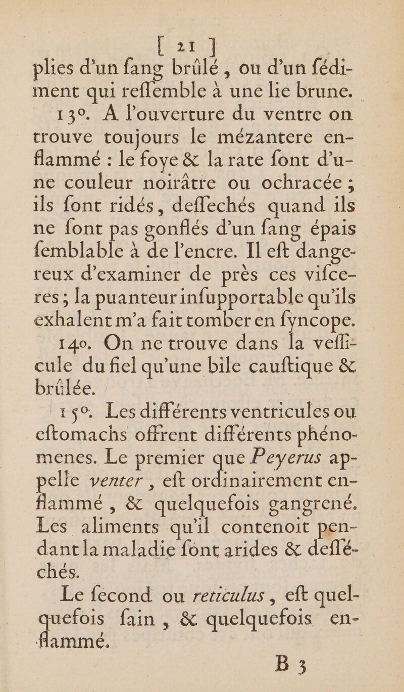 [21 | plies d’un fang brûlé , ou d’un fédi- ment qui reflemble à une lie brune. 13°. À l'ouverture du ventre on trouve toujours le mézantere en- flammé : le foye &amp; la rate font d’u- ne couleur noirâtre ou ochracée ; ils font ridés, deflechés quand ils ne font pas gonflés d’un fang épais femblable à de l'encre. Il eft dange- reux d'examiner de près ces vifce- res ; la puanteurinfupportable qu'ils exhalent m'a fait tomber en fyncope. 140. On ne trouve dans la vefi- cule du fiel qu’une bile cauftique &amp; brûlée. 150, Les différents ventricules ou eftomachs offrent différents phéno- menes. Le premier que Peyerus ap- pelle vezter , eft ordinairement en- flammé , &amp; quelquefois gangrené. Les aliments qu'il contenoit pen- dant la maladie font arides &amp; deflé- chés. Le fecond ou rericulus , eft quel- quefois fain , &amp; quelquefois en- flammé. B 3