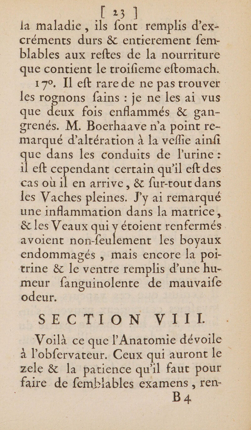 rs la maladie, ils font remplis d’ex- créments durs &amp; entierement fem- blables aux reftes de la nourriture que contient le troifieme eftomach. 170, Il eft rare de ne pas trouver les rognons fains : je ne les ai vus que deux fois enflammés &amp; gan- grenés. M. Boerhaave n’a point re- marqué d’altération à la veflie ainfi que dans les conduits de urine: il eft cependant certain qu’il eftdes cas où il en arrive, &amp; fur-tout dans les Vaches pleines. J’y ai remarqué une inflammation dans la matrice, &amp; les Veaux qui y étoient renfermés avoient sé Hotte les boyaux endommagés , mais encore la poi- trine &amp; le ventre remplis d’une hu- meur fanguinolente de mauvaife odeur. SEC DO NI A LIL Voilà ce que l'Anatomie dévoile à l'obfervateur. Ceux qui auront le zele &amp; la patience qu'il faut pour faire de femblables examens , ren- B 4
