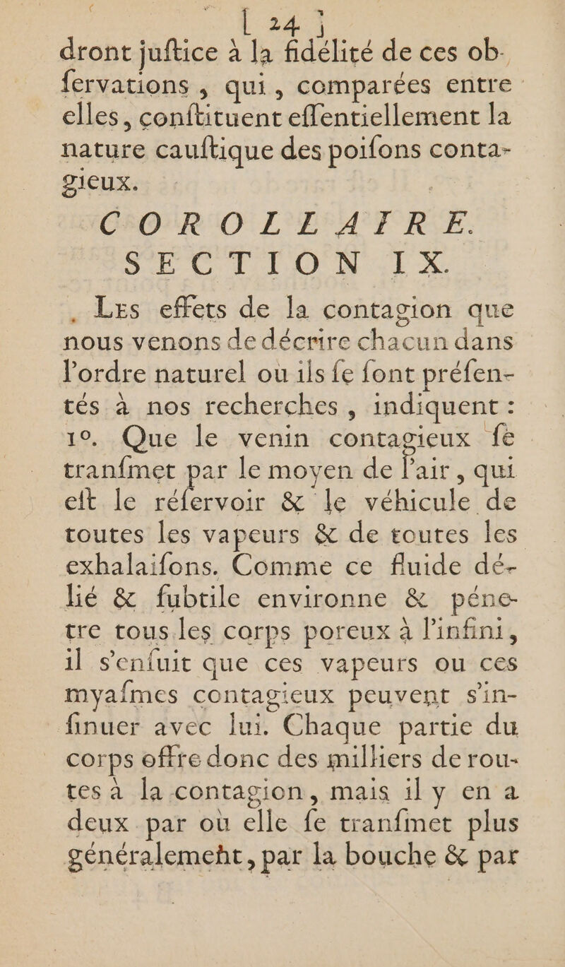 ( L24 dront juftice à la fidélité de ces ob. fervations , qui, comparées entre elles, conftituent effentiellement la nature cauftique des poifons conta- gieux. CSONR IO L'EFATRE. Sc Var LL) DRE à . Les effets de la contagion que nous venons de décrire chacun dans l'ordre naturel ou ils fe font préfen- tés à nos recherches, indiquent : 19, Que le venin contagieux fe tranfmet par le moyen de Paie , qui eit le nt &amp; le véhicule de toutes les vapeurs &amp; de toutes les exhalaifons. Comme ce fluide dé- lé &amp; fubtile environne &amp; péne- tre tous.les corps poreux à l'infini, il s'enfuit que ces vapeurs ou ces myafmes contagieux peuvent s'in- finuer avec lui. Chaque partie du corps offre donc des milhers de rou- tes à la contagion, mais il y en a deux par où elle fe tranfmet plus généralement, par la bouche &amp; par