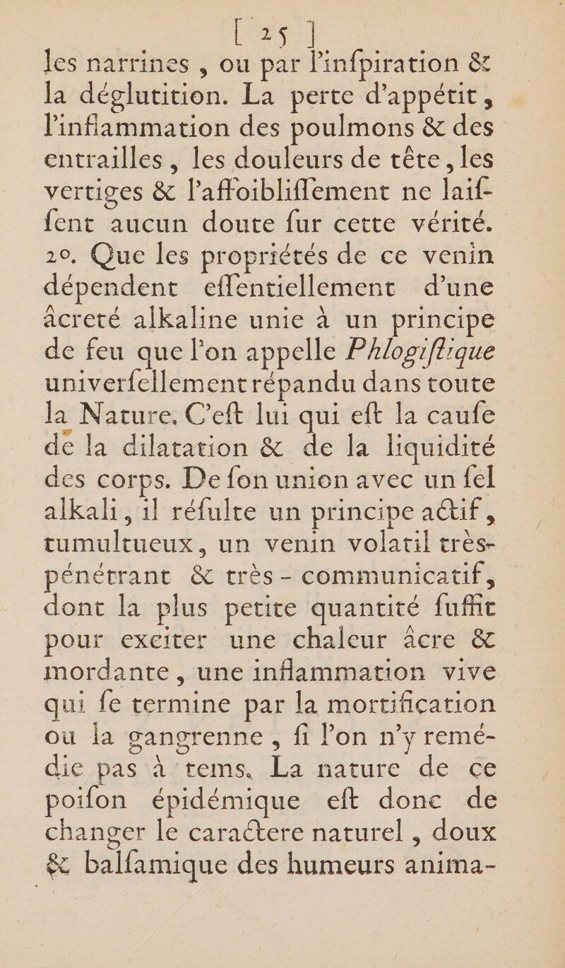 RES les narrines , ou par linfiration êt la déglutition. La perte d’appétit, linflammation des poulmons &amp; des entrailles , les douleurs de tête, les vertiges &amp; l’affoibliflement ne laif- fent aucun doute fur cette vérité. 20, Que les propriétés de ce venin dépendent efflentiellement d’une acreté alkaline unie à un principe de feu que l'on appelle Phlopiftrque univerfellement répandu dans toute la Nature. C'eft lui qui eft la caufe de la dilatation &amp; de la liquidité des corps. De fon union avec unfel alkali, il réfulte un principe a&amp;if, tumultueux., un venin volatil très- pénétrant &amp; très- communicatif, dont la plus petite quantité fufñit pour exciter une chaleur âcre &amp; mordante , une inflammation vive qui fe termine par la mortification ou la gangrenne , fi lon n’y remé- die pas tastems La nature. de:-ce poifon épidémique eft donc de changer le caractere naturel , doux &amp; balfamique des humeurs anima-