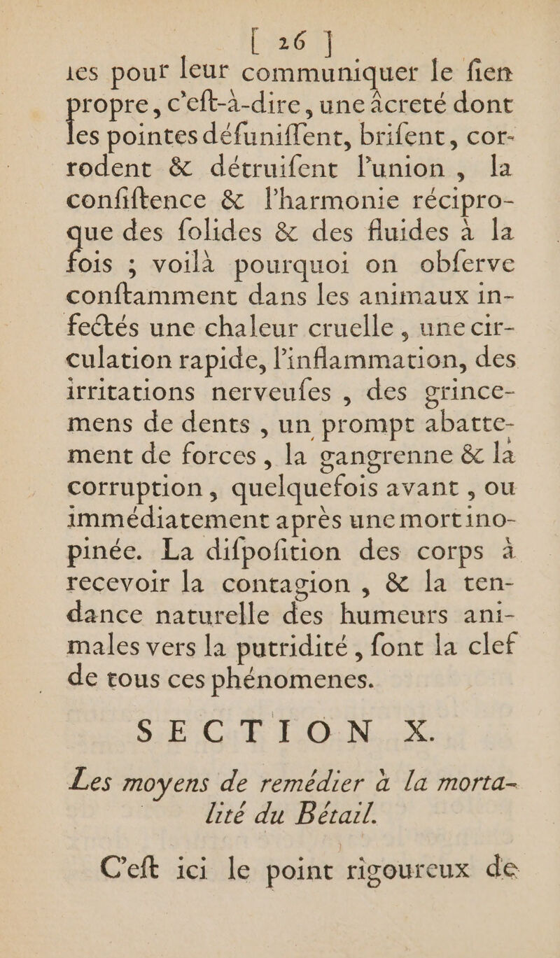 ies pour leur aies le fien propre , C’eft-à-dire, une âcreté dont es pointes défuniflent, brifent, cor- rodent &amp; détruifent l’union , Îa confiftence &amp; l’harmonie récipro- que des folides &amp; des fluides à la fois ; voilà pourquoi on obferve conftamment dans les animaux in- fetés une chaleur cruelle , une cir- culation rapide, l’inflammation, des irritations nerveufes , des grince- mens de dents , un prompt abatte- ment de forces, la gangrenne &amp; la corruption, quelquefois avant , ou immédiatement après une mortino- pinée. La difpofition des corps à recevoir la contagion , &amp; la ten- dance naturelle des humeurs ani- males vers la putridité, font la clef de tous ces phénomenes. SE Cut F'O:N. X. Les moyens de remédier à la morta- lité du B étail. C’eft ici le point rigoureux de