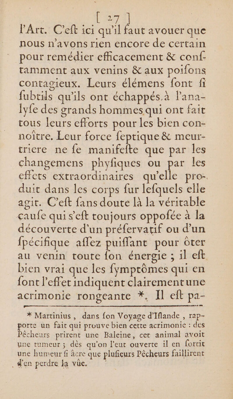 # l'Art. C'eft ici qu'il faut avouer que nous n'avons rien encore de certain pour remédier efficacement &amp; conf- tamment aux venins &amp; aux poifons contagieux. Leurs élémens font fi fubtils qu'ils ont échappés.à Pana- lyfe des grands hommes qui ont fait tous leurs efforts pour les bien con- noître. Leur force feptique &amp; meur- tricre ne fe manifefte que par les changemens phyfiques ou par les effets extraordinaires qu’elle pro- duit dans les corps fur lefquels elle agit. C’eft fans doute là la véritable caufe qui s'eft toujours oppofée à la découverte d'un préfervatif ou d’un fpécifique aflez puiffant pour ôter au venin toute fon énergie ; il eft bien vrai que les fymptômes qui en font l'effet indiquent clairementune acrimonie rongeante *, Il eft pa- * Martinius, dans fon Voyage d’Iflande , rap- porte un fait qui prouve bien cette acrimonie : des Pêcheurs prirent une Baleine, cet animal avoit uve tumeur ; dès qu'on l'eut ouverte il en fortit une humeur fi acre que plufeurs Pêcheurs faillirent . d'en perdre ka vüe. |