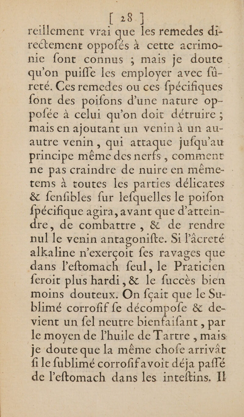 [ 28.] retllement vrai que les remedes di: rectement oppofés à cette acrimo- nic font connus ; mais je doute qu'on puifle les employer avec fü- reté. Ces remedes ou ces fpécifiques font des poifons d’une nature op- pofée à celui qu’on doit détruire ; mais en ajoutant un VEnin à UN au- autre venin, qui rte jufqu'au principe même des nerfs, comment ne pas craindre de nuire en même- tems à toutes les parties délicates &amp; fenfibles fur lefquelles le poifon fpécifique agira, avant que d’attein- dre, de combattre , &amp; de rendre nul le venin antagonifte. Si lâcreté alkaline n'exerçoit fes ravages que dans l’eftomach feul, le Praticien feroit plus hardi,&amp; le fuccès bien moins douteux. On fçait que le Su- blimé corrofif fe décompofe &amp; de- vient un fel neutre bienfaifant , par le moyen de l'huile de Tartre , mais je doute que la même chofe arrivât fi le fublimé corrofifavoit déja paflé de leftomach dans les inteitins. IL