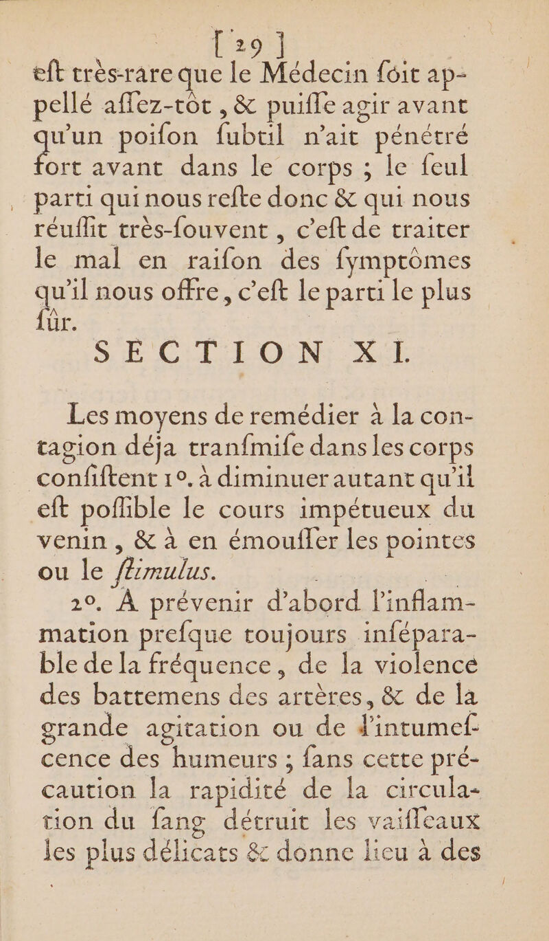 eft très-rare que le Médecin fôit ap- pellé aflez-rôt , &amp; puifle agir avant ae poifon fubtil n'ait pénétré ort avant dans le corps ; le feul parti qui nous refte donc &amp; qui nous réuflit très-fouvent , c’eft de traiter le mal en raifon des fymptômes que nous offre, c’eft le parti le plus ür. SE CL LOËNI Xél Les moyens de remédier à la con- tagion déja tranfmife dans les corps confiftent 1°. à diminuerautant qu'il eft poflible le cours impétueux du venin , &amp; à en émoufler les pointes ou le /érmulus. | és 10. À prévenir d’abord l’inflam- mation prefque toujours infépara- ble de la fréquence, de la violence des battemens des artères, &amp; de la grande agitation ou de d'intumef- cence des humeurs ; fans cette pré- caution la rapidité de la circula- tion du fang détruit les vaifleaux les plus délicats &amp; donne lieu à des