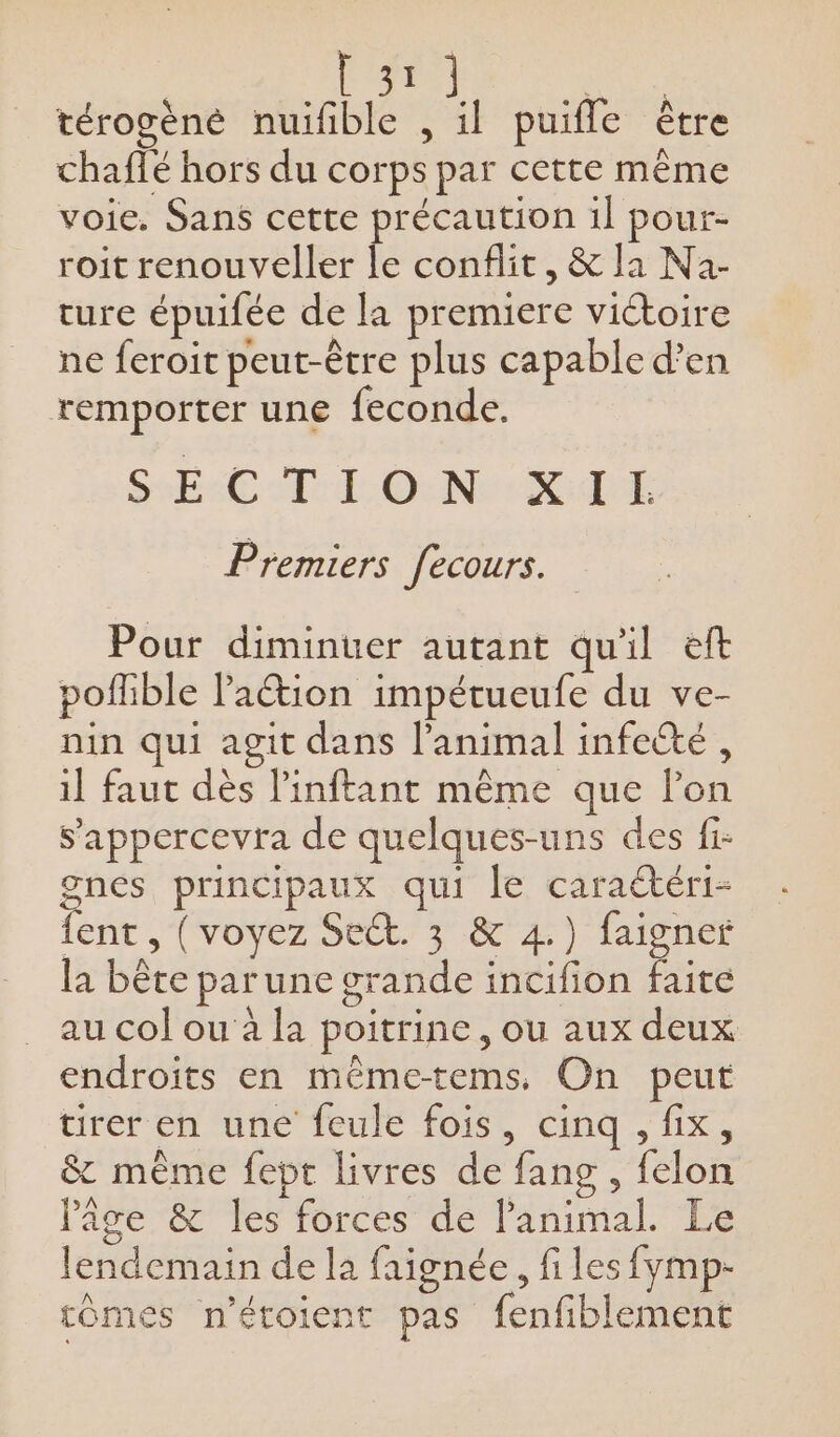 ee térogèné nuifñble , il puifle être chaflé hors du corps par cette même voie. Sans cette précaution 1l pour- roit renouveller le conflit, &amp; la Na- ture épuifée de la premiere victoire ne feroit peut-être plus capable d'en remporter une feconde. Ba M LL OENR RÉ Premiers fecours. Pour diminuer autant quil eft poflible lation impétueufe du ve- nin qui agit dans l'animal infecté, il faut dès l’inftant même que l’on s'appercevra de quelques-uns des fi: gnes principaux qui le caraétéri- {ent , (voyez Sect. 3 &amp; 4.) faigner la bête par une grande incifion faite au col ou à la poitrine, ou aux deux endroits en mêmetems. On peut tirer eh une feule fois, cinq , fix, &amp; mème fept livres de fang , felon l'âge &amp; les forces de l'animal. Le lendemain de la faignée, fi les fymp- tômes n’étoient pas fenfiblement